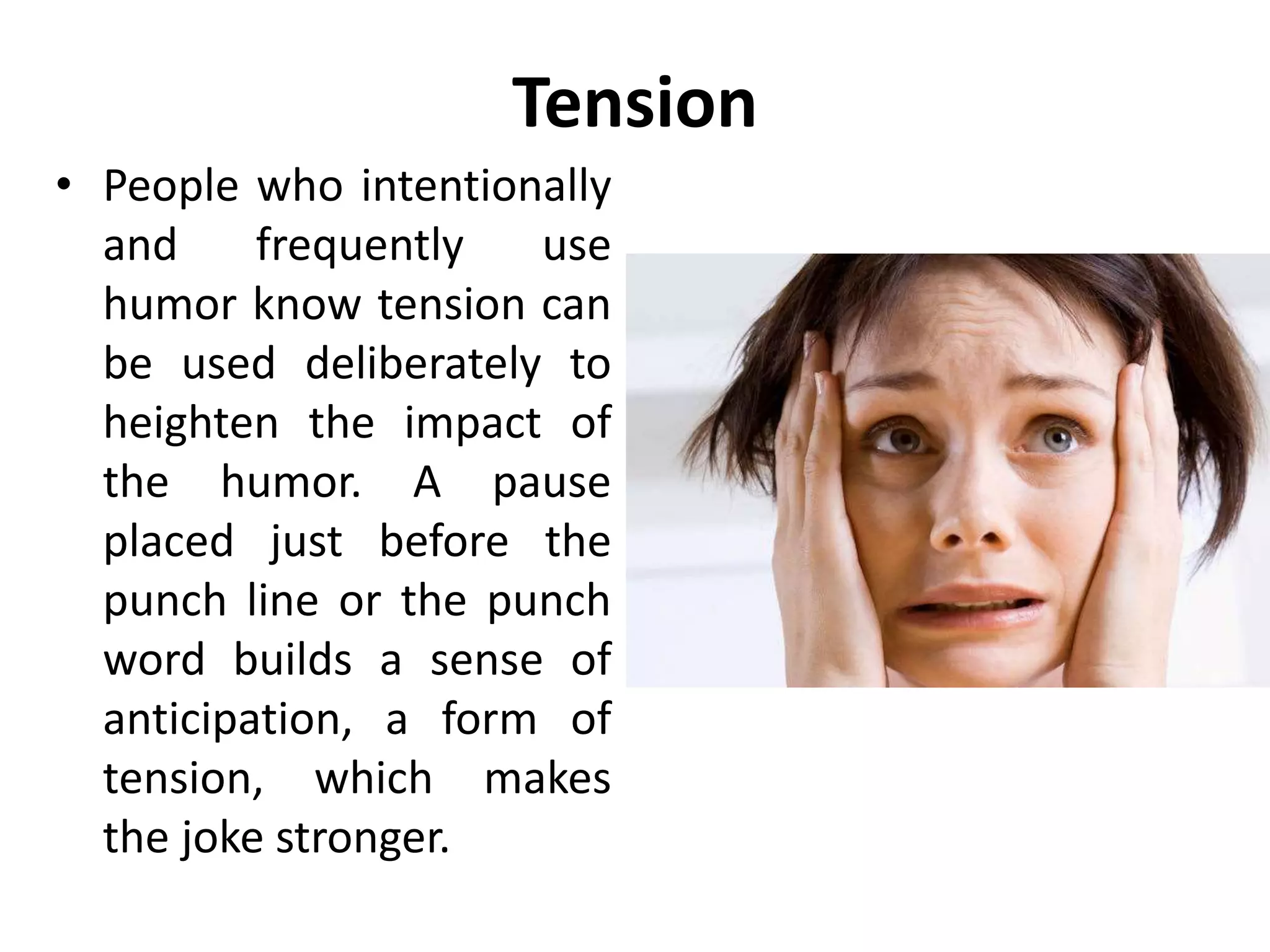 Tension
• People who intentionally
and frequently use
humor know tension can
be used deliberately to
heighten the impact of
the humor. A pause
placed just before the
punch line or the punch
word builds a sense of
anticipation, a form of
tension, which makes
the joke stronger.
 