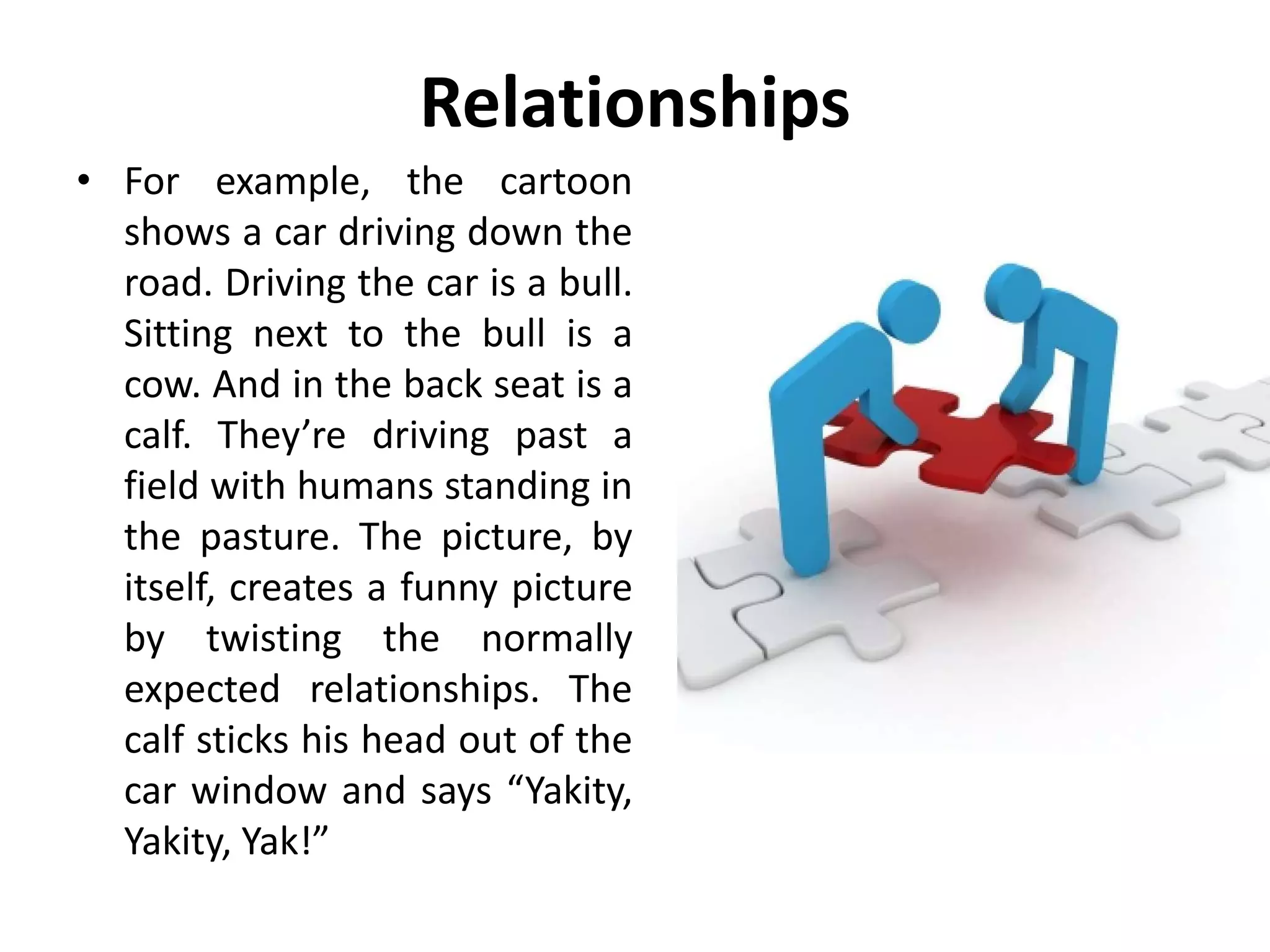 Relationships
• For example, the cartoon
shows a car driving down the
road. Driving the car is a bull.
Sitting next to the bull is a
cow. And in the back seat is a
calf. They’re driving past a
field with humans standing in
the pasture. The picture, by
itself, creates a funny picture
by twisting the normally
expected relationships. The
calf sticks his head out of the
car window and says “Yakity,
Yakity, Yak!”
 