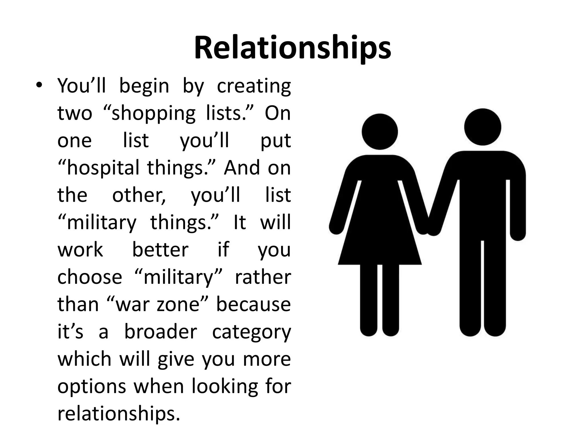 Relationships
• You’ll begin by creating
two “shopping lists.” On
one list you’ll put
“hospital things.” And on
the other, you’ll list
“military things.” It will
work better if you
choose “military” rather
than “war zone” because
it’s a broader category
which will give you more
options when looking for
relationships.
 