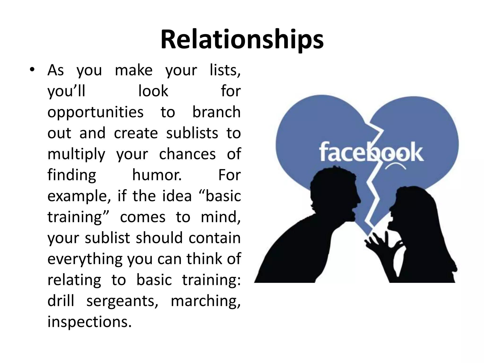 Relationships
• As you make your lists,
you’ll look for
opportunities to branch
out and create sublists to
multiply your chances of
finding humor. For
example, if the idea “basic
training” comes to mind,
your sublist should contain
everything you can think of
relating to basic training:
drill sergeants, marching,
inspections.
 