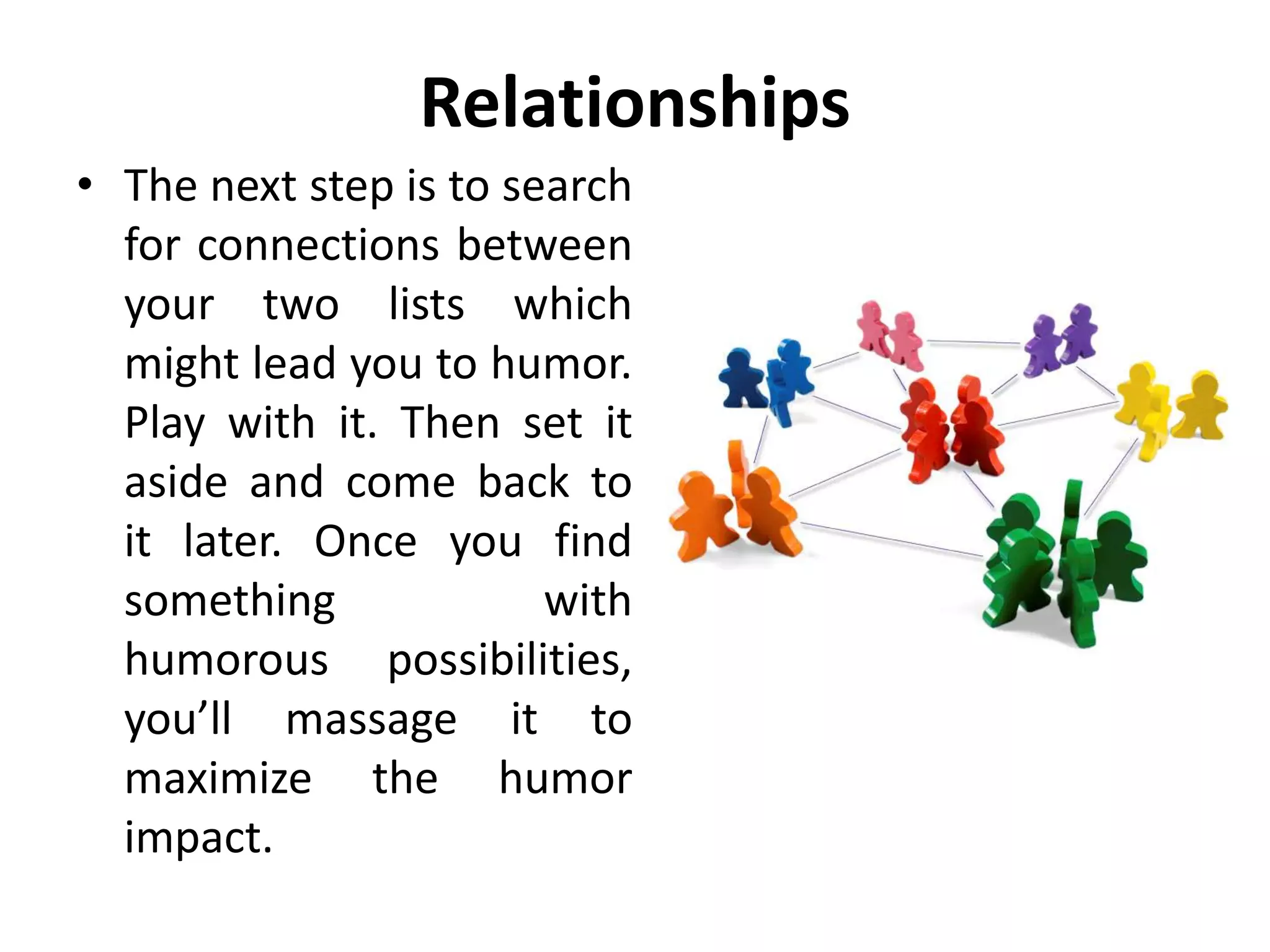 Relationships
• The next step is to search
for connections between
your two lists which
might lead you to humor.
Play with it. Then set it
aside and come back to
it later. Once you find
something with
humorous possibilities,
you’ll massage it to
maximize the humor
impact.
 