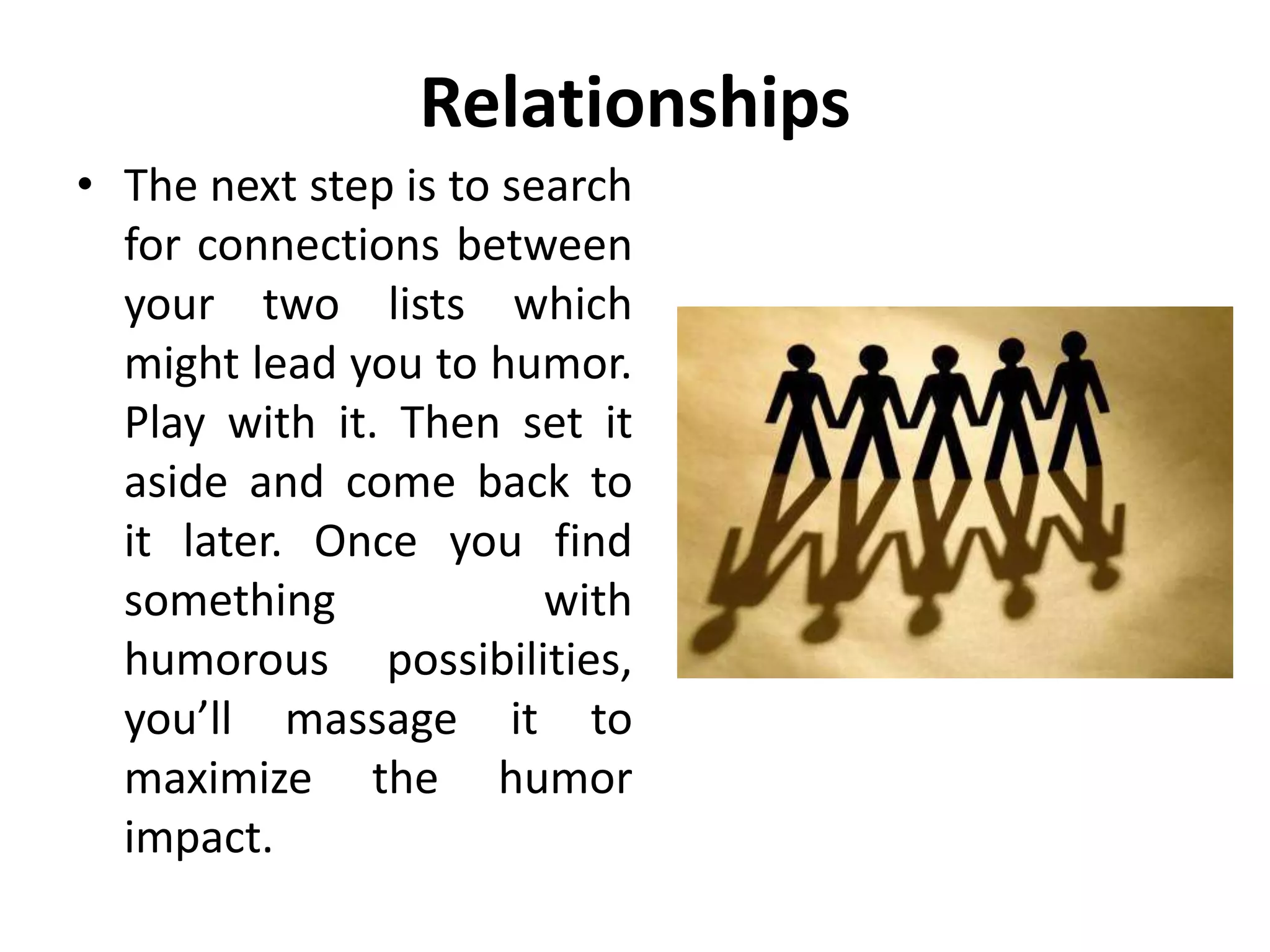 Relationships
• The next step is to search
for connections between
your two lists which
might lead you to humor.
Play with it. Then set it
aside and come back to
it later. Once you find
something with
humorous possibilities,
you’ll massage it to
maximize the humor
impact.
 