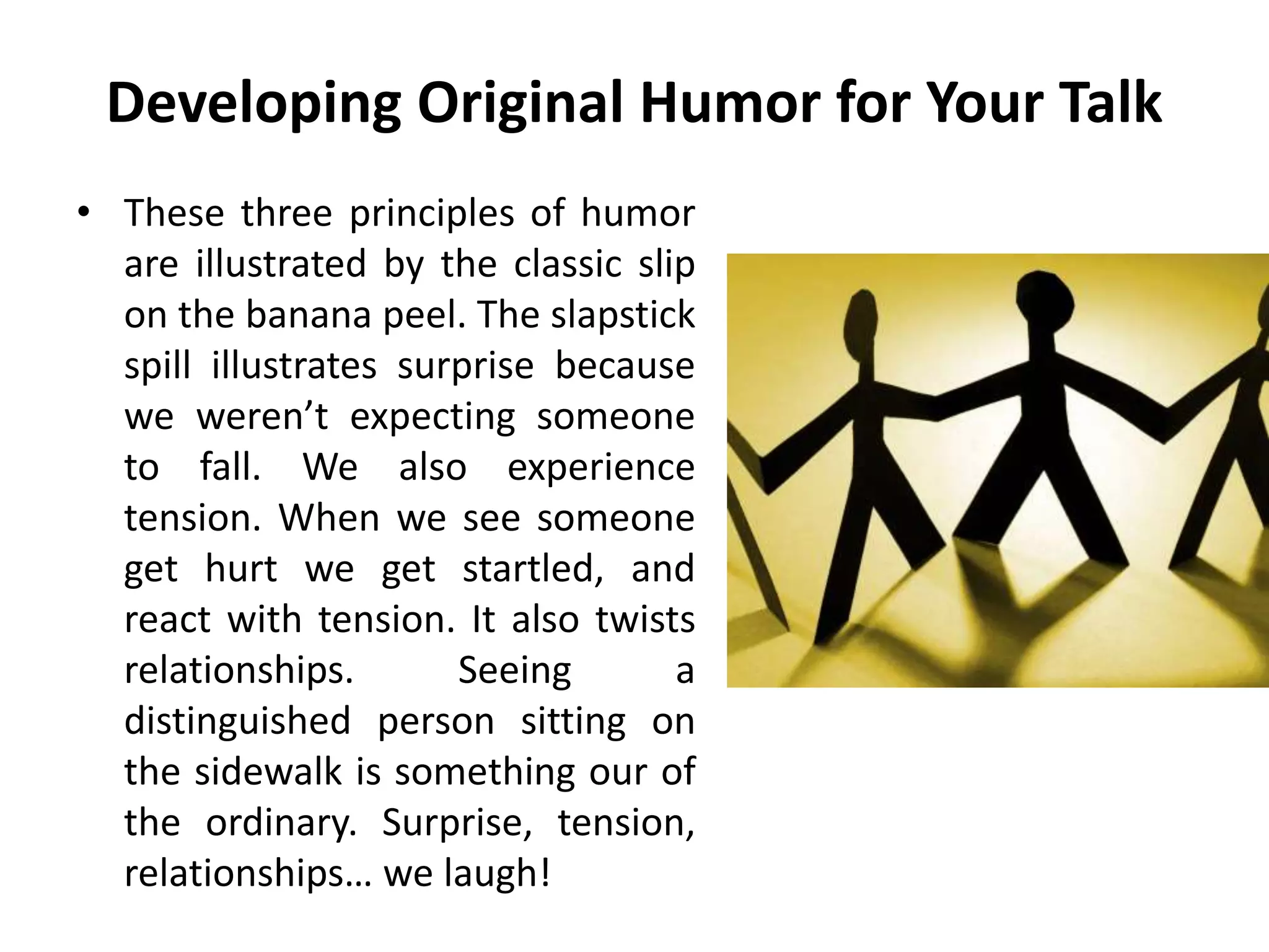 Developing Original Humor for Your Talk
• These three principles of humor
are illustrated by the classic slip
on the banana peel. The slapstick
spill illustrates surprise because
we weren’t expecting someone
to fall. We also experience
tension. When we see someone
get hurt we get startled, and
react with tension. It also twists
relationships. Seeing a
distinguished person sitting on
the sidewalk is something our of
the ordinary. Surprise, tension,
relationships… we laugh!
 