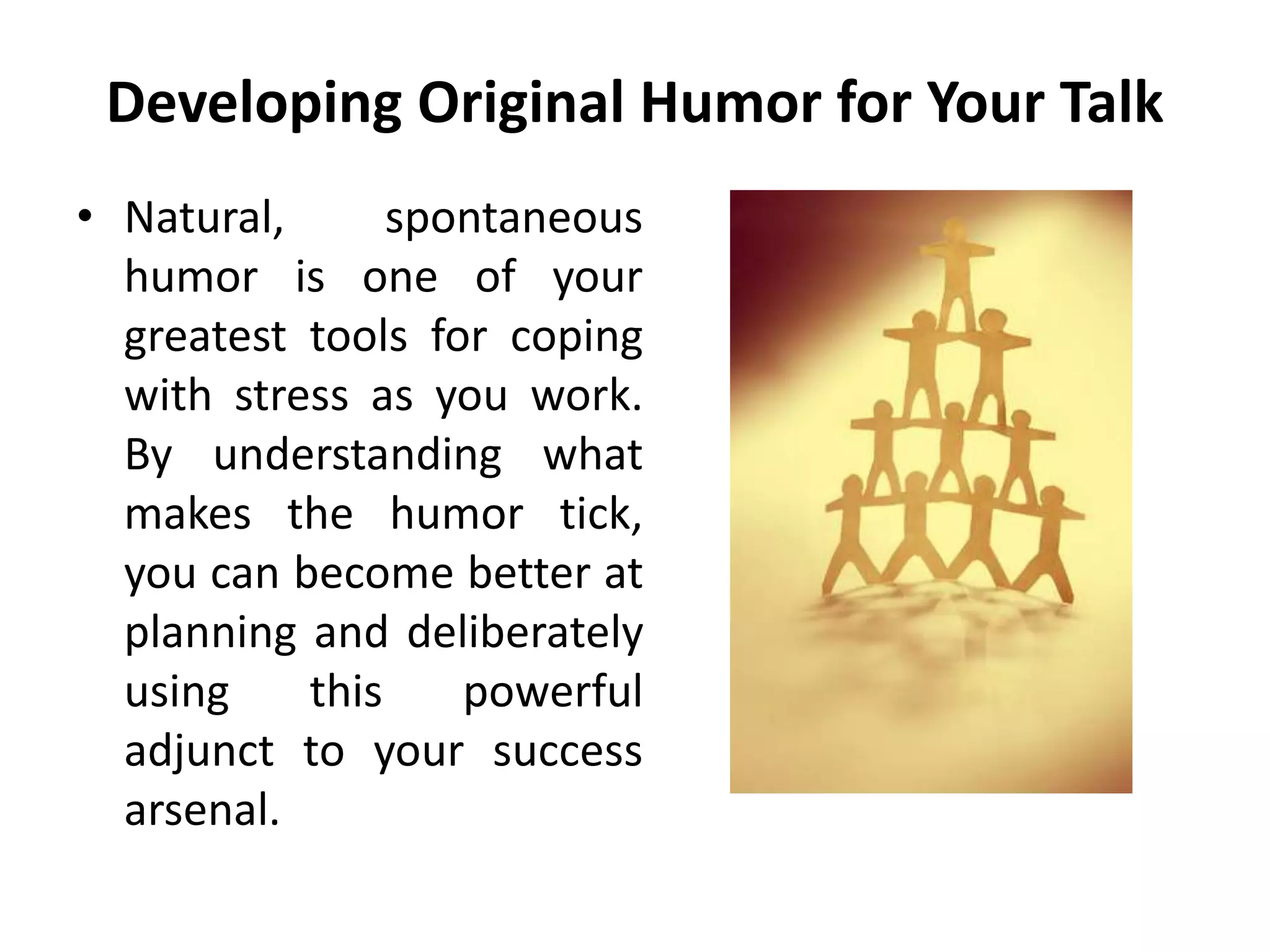 Developing Original Humor for Your Talk
• Natural, spontaneous
humor is one of your
greatest tools for coping
with stress as you work.
By understanding what
makes the humor tick,
you can become better at
planning and deliberately
using this powerful
adjunct to your success
arsenal.
 