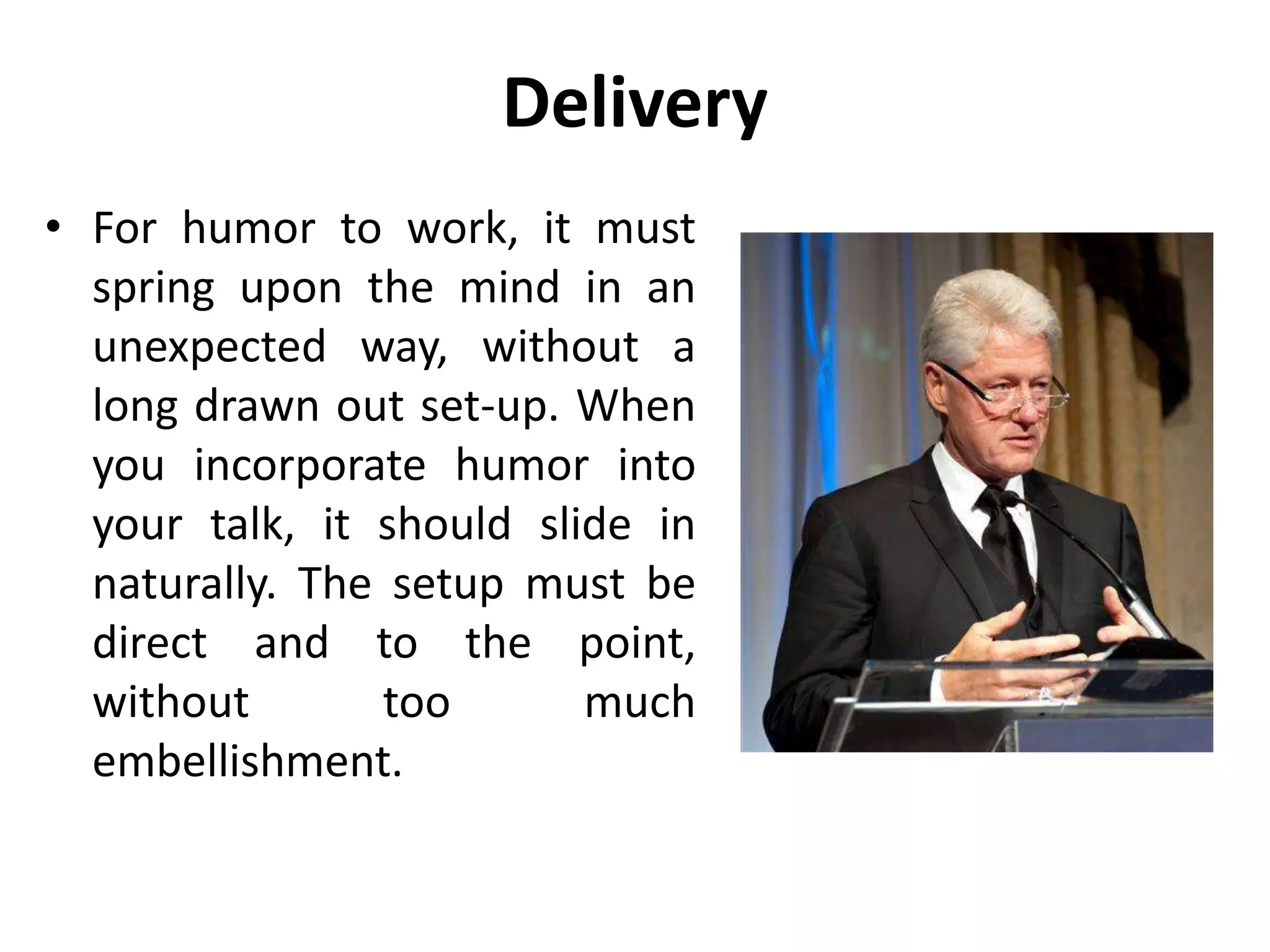 Delivery
• For humor to work, it must
spring upon the mind in an
unexpected way, without a
long drawn out set-up. When
you incorporate humor into
your talk, it should slide in
naturally. The setup must be
direct and to the point,
without too much
embellishment.
 