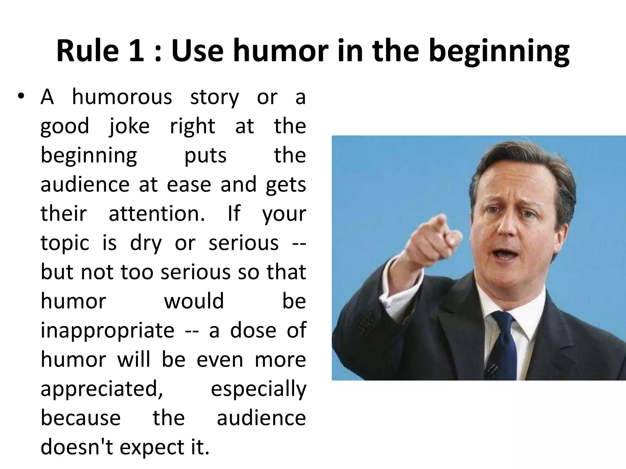 Rule 1 : Use humor in the beginning
• A humorous story or a
good joke right at the
beginning puts the
audience at ease and gets
their attention. If your
topic is dry or serious --
but not too serious so that
humor would be
inappropriate -- a dose of
humor will be even more
appreciated, especially
because the audience
doesn't expect it.
 