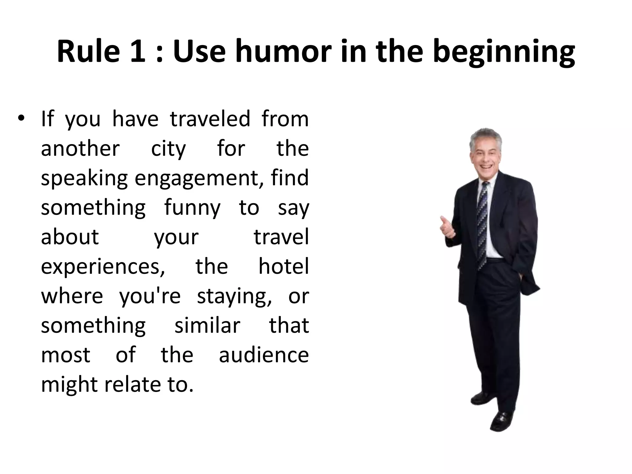 Rule 1 : Use humor in the beginning
• If you have traveled from
another city for the
speaking engagement, find
something funny to say
about your travel
experiences, the hotel
where you're staying, or
something similar that
most of the audience
might relate to.
 