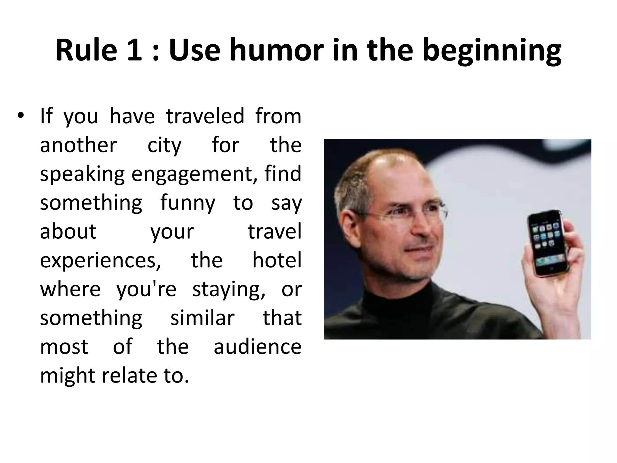 Rule 1 : Use humor in the beginning
• If you have traveled from
another city for the
speaking engagement, find
something funny to say
about your travel
experiences, the hotel
where you're staying, or
something similar that
most of the audience
might relate to.
 