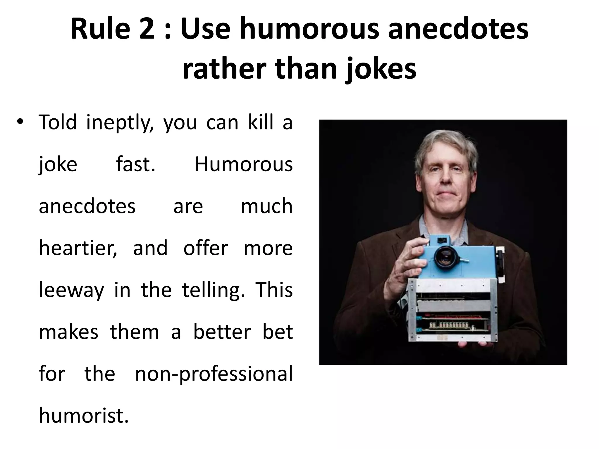 Rule 2 : Use humorous anecdotes
rather than jokes
• Told ineptly, you can kill a
joke fast. Humorous
anecdotes are much
heartier, and offer more
leeway in the telling. This
makes them a better bet
for the non-professional
humorist.
 