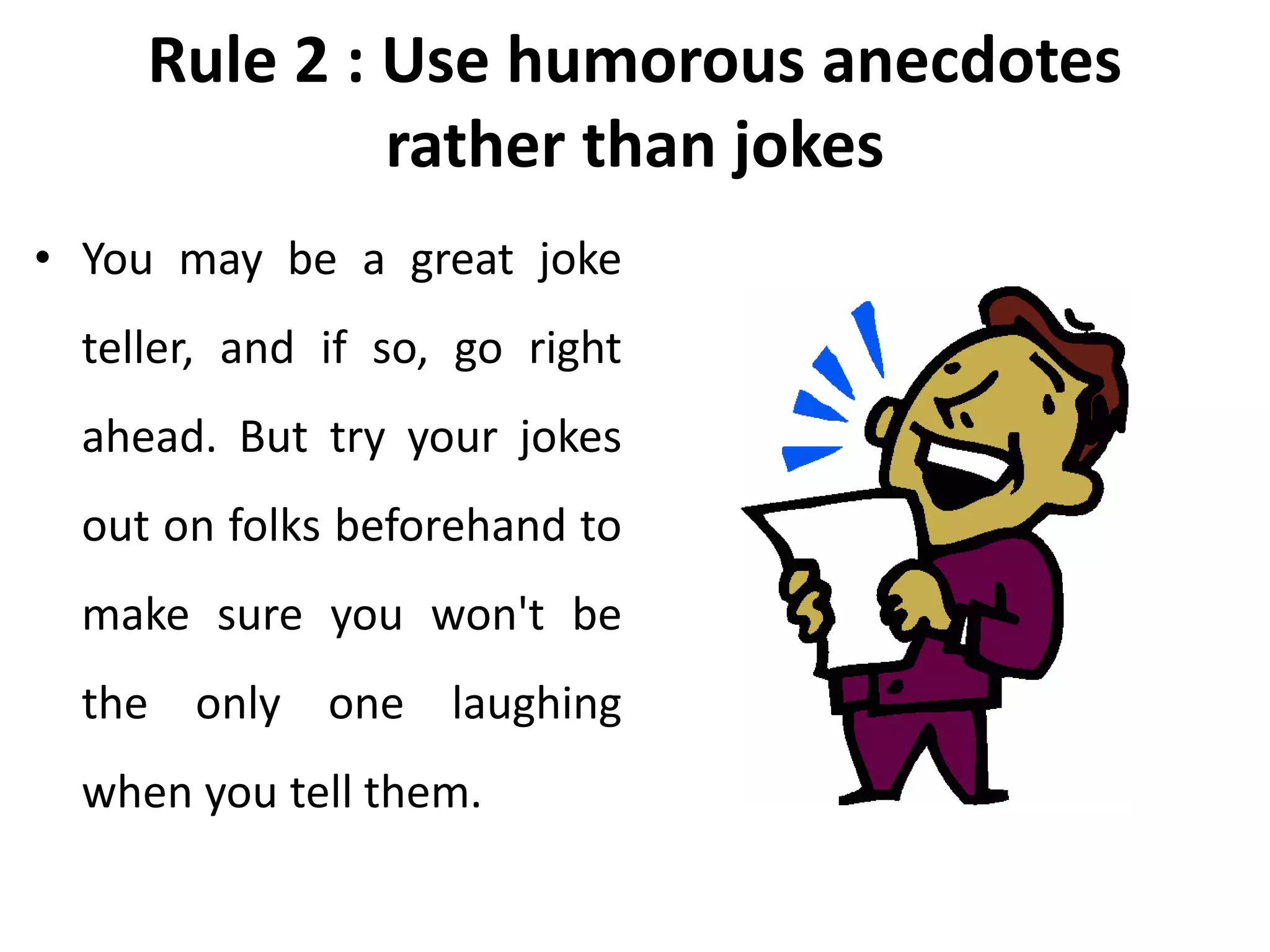 Rule 2 : Use humorous anecdotes
rather than jokes
• You may be a great joke
teller, and if so, go right
ahead. But try your jokes
out on folks beforehand to
make sure you won't be
the only one laughing
when you tell them.
 