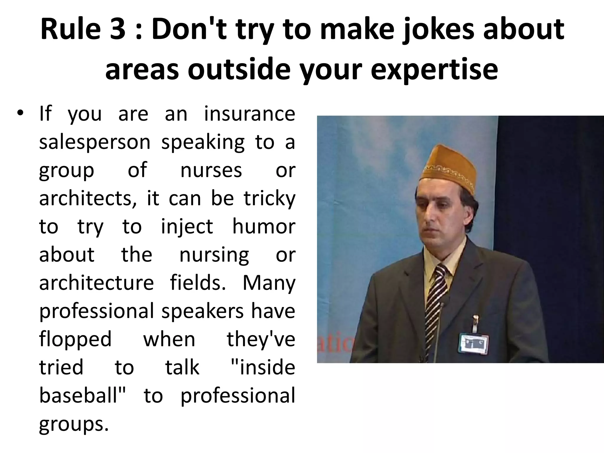 Rule 3 : Don't try to make jokes about
areas outside your expertise
• If you are an insurance
salesperson speaking to a
group of nurses or
architects, it can be tricky
to try to inject humor
about the nursing or
architecture fields. Many
professional speakers have
flopped when they've
tried to talk "inside
baseball" to professional
groups.
 