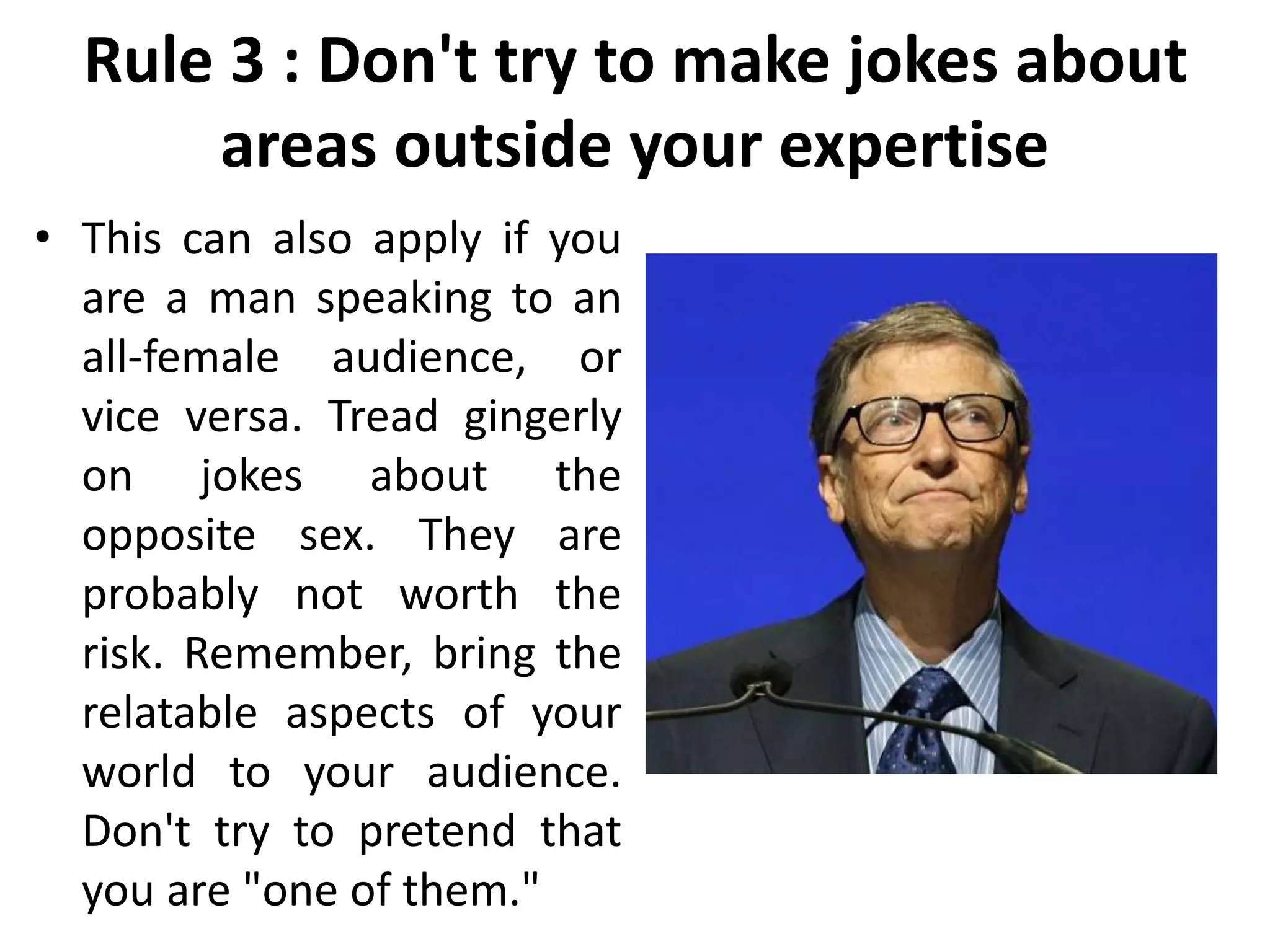 Rule 3 : Don't try to make jokes about
areas outside your expertise
• This can also apply if you
are a man speaking to an
all-female audience, or
vice versa. Tread gingerly
on jokes about the
opposite sex. They are
probably not worth the
risk. Remember, bring the
relatable aspects of your
world to your audience.
Don't try to pretend that
you are "one of them."
 