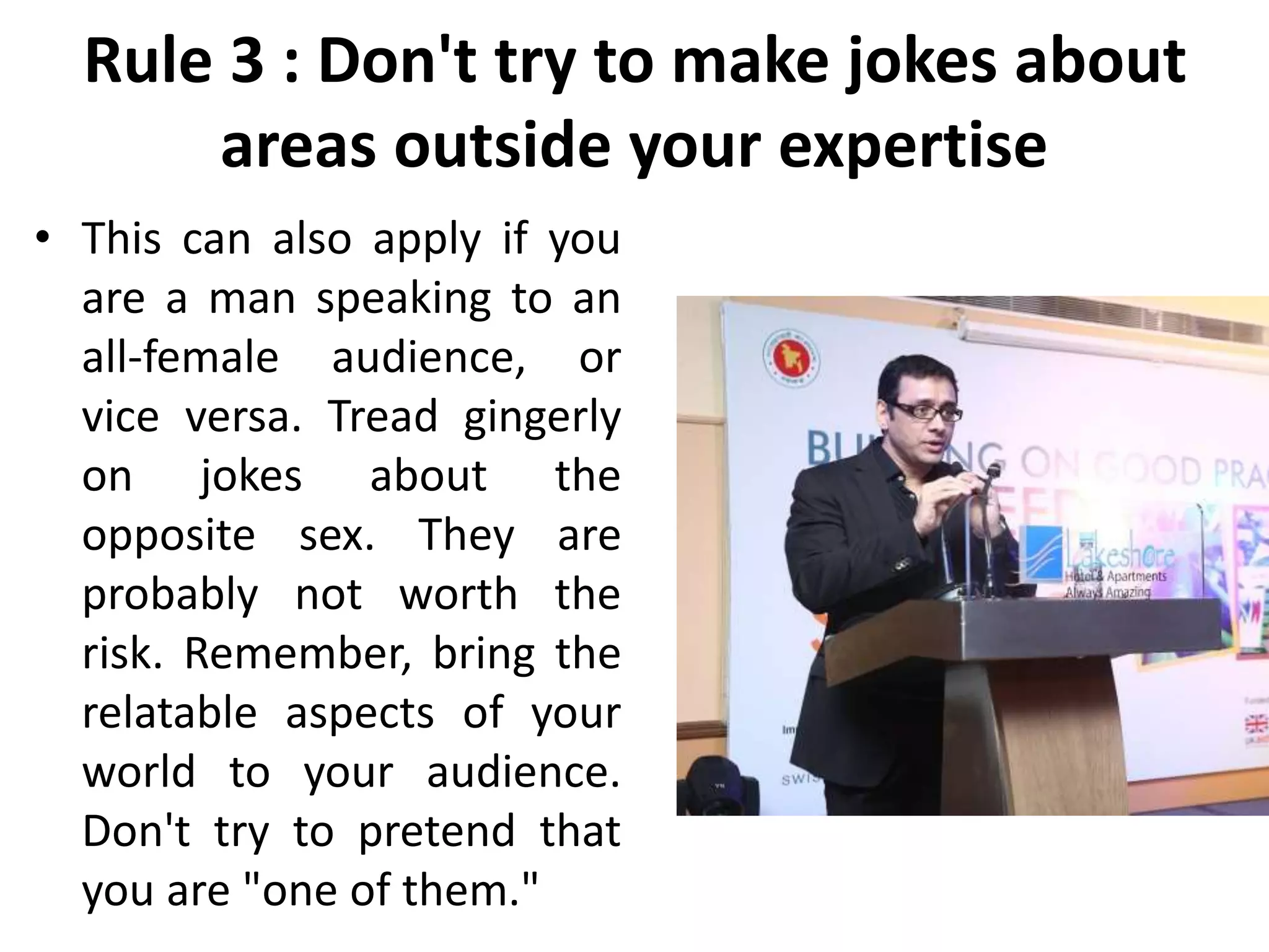 Rule 3 : Don't try to make jokes about
areas outside your expertise
• This can also apply if you
are a man speaking to an
all-female audience, or
vice versa. Tread gingerly
on jokes about the
opposite sex. They are
probably not worth the
risk. Remember, bring the
relatable aspects of your
world to your audience.
Don't try to pretend that
you are "one of them."
 