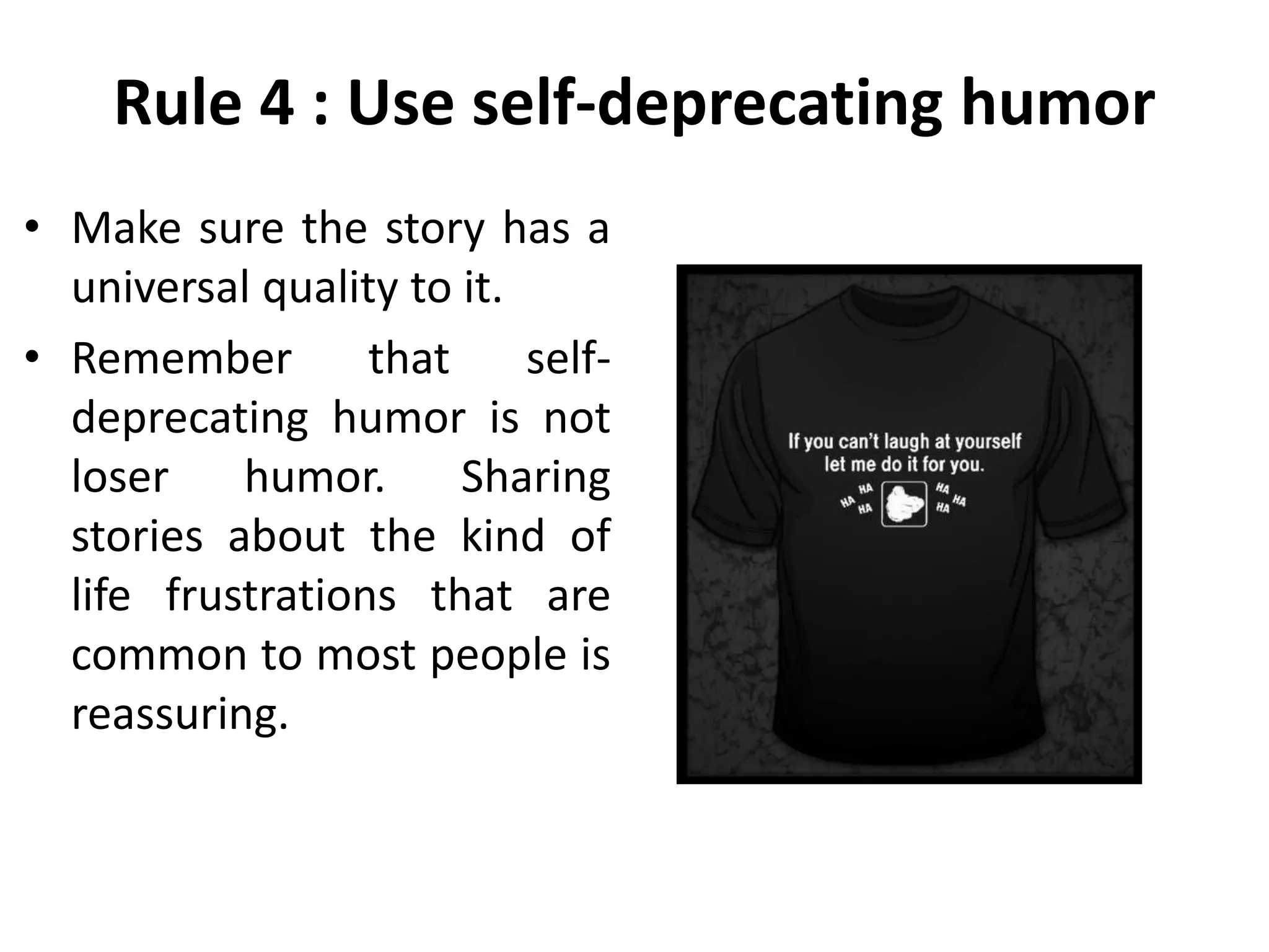 Rule 4 : Use self-deprecating humor
• Make sure the story has a
universal quality to it.
• Remember that self-
deprecating humor is not
loser humor. Sharing
stories about the kind of
life frustrations that are
common to most people is
reassuring.
 