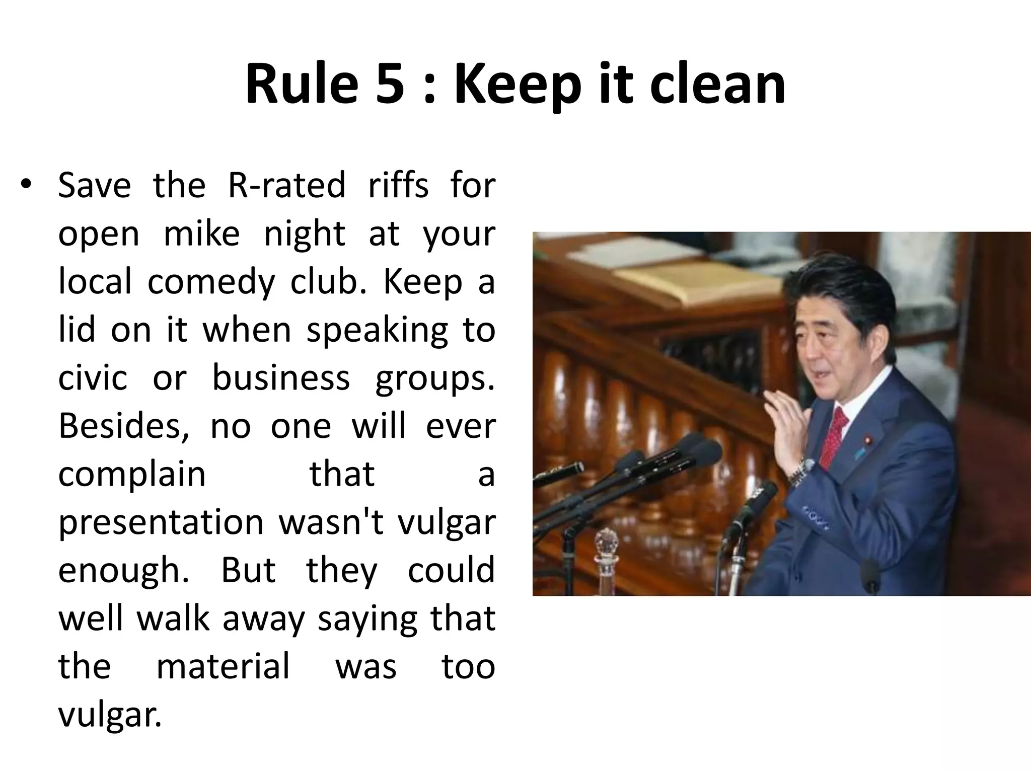 Rule 5 : Keep it clean
• Save the R-rated riffs for
open mike night at your
local comedy club. Keep a
lid on it when speaking to
civic or business groups.
Besides, no one will ever
complain that a
presentation wasn't vulgar
enough. But they could
well walk away saying that
the material was too
vulgar.
 