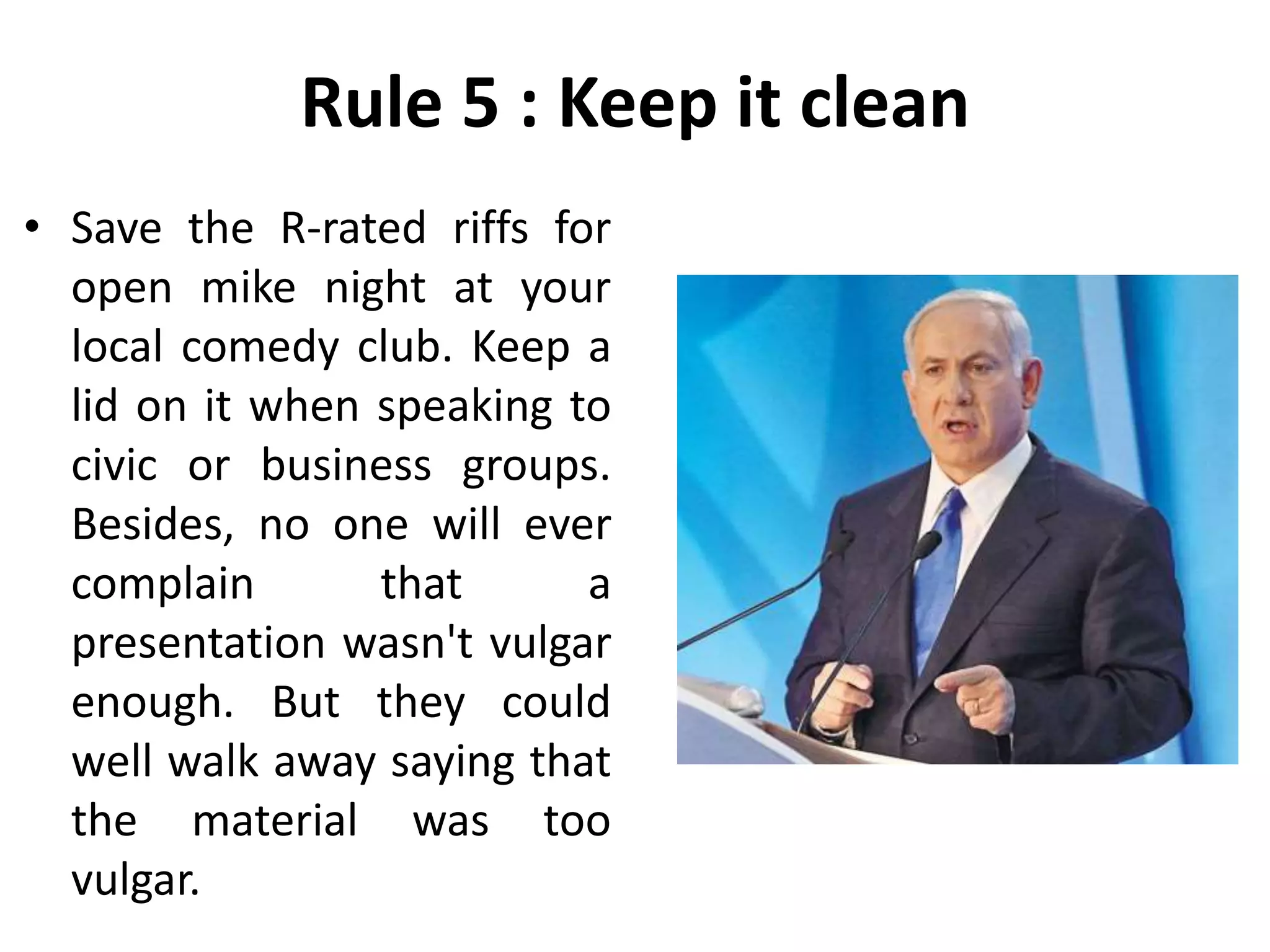 Rule 5 : Keep it clean
• Save the R-rated riffs for
open mike night at your
local comedy club. Keep a
lid on it when speaking to
civic or business groups.
Besides, no one will ever
complain that a
presentation wasn't vulgar
enough. But they could
well walk away saying that
the material was too
vulgar.
 