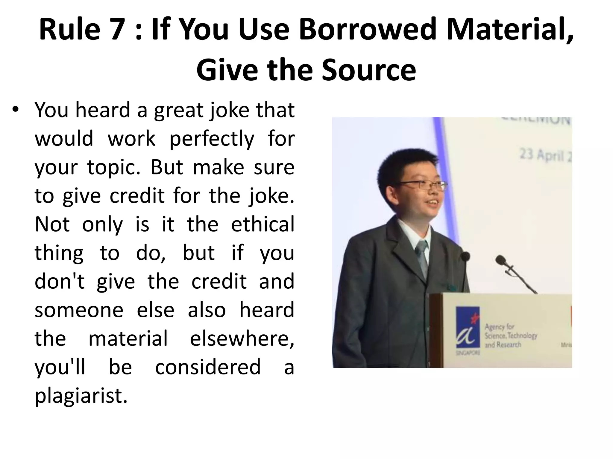 Rule 7 : If You Use Borrowed Material,
Give the Source
• You heard a great joke that
would work perfectly for
your topic. But make sure
to give credit for the joke.
Not only is it the ethical
thing to do, but if you
don't give the credit and
someone else also heard
the material elsewhere,
you'll be considered a
plagiarist.
 