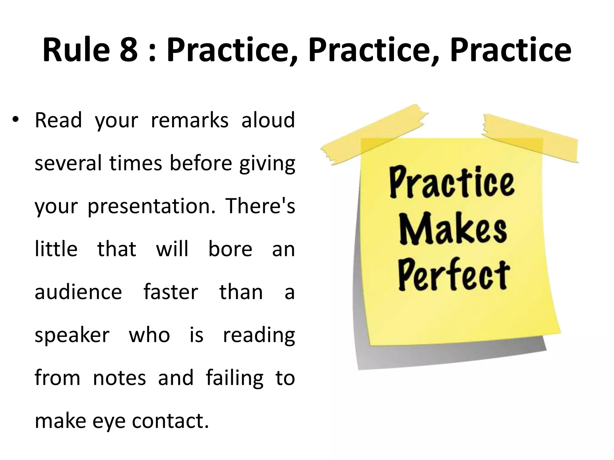 Rule 8 : Practice, Practice, Practice
• Read your remarks aloud
several times before giving
your presentation. There's
little that will bore an
audience faster than a
speaker who is reading
from notes and failing to
make eye contact.
 