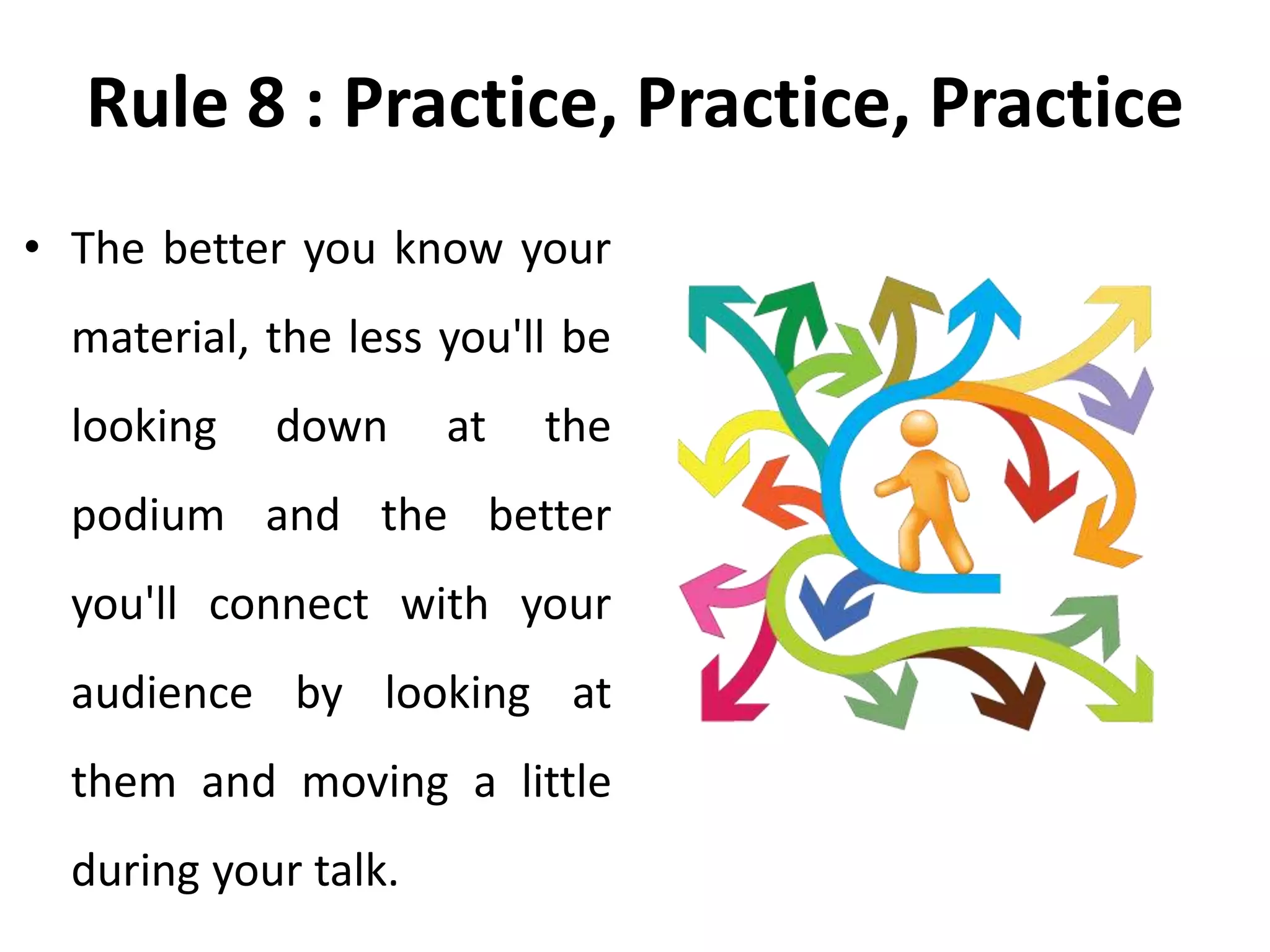 Rule 8 : Practice, Practice, Practice
• The better you know your
material, the less you'll be
looking down at the
podium and the better
you'll connect with your
audience by looking at
them and moving a little
during your talk.
 