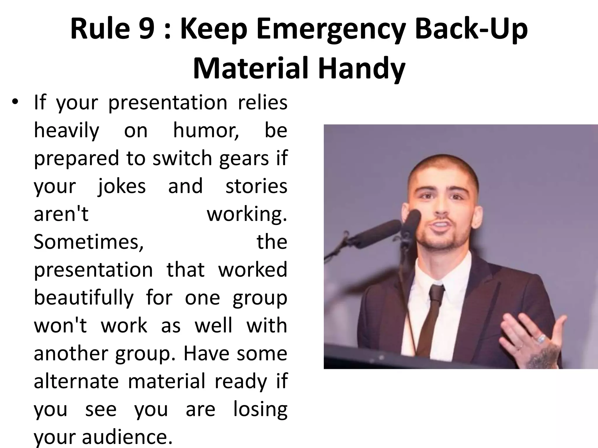 Rule 9 : Keep Emergency Back-Up
Material Handy
• If your presentation relies
heavily on humor, be
prepared to switch gears if
your jokes and stories
aren't working.
Sometimes, the
presentation that worked
beautifully for one group
won't work as well with
another group. Have some
alternate material ready if
you see you are losing
your audience.
 