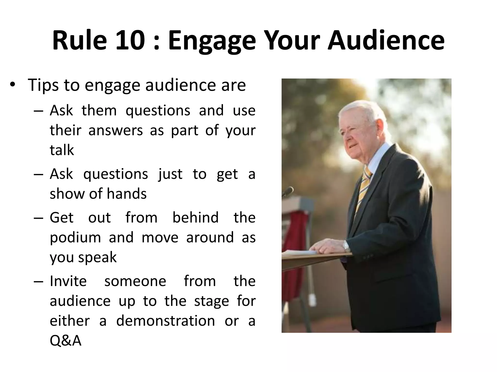 Rule 10 : Engage Your Audience
• Tips to engage audience are
– Ask them questions and use
their answers as part of your
talk
– Ask questions just to get a
show of hands
– Get out from behind the
podium and move around as
you speak
– Invite someone from the
audience up to the stage for
either a demonstration or a
Q&A
 