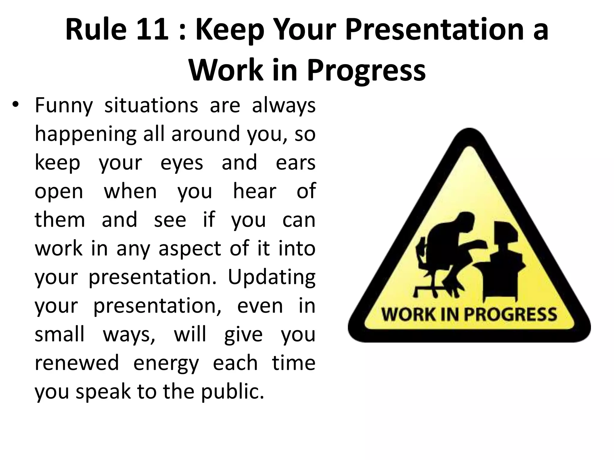 Rule 11 : Keep Your Presentation a
Work in Progress
• Funny situations are always
happening all around you, so
keep your eyes and ears
open when you hear of
them and see if you can
work in any aspect of it into
your presentation. Updating
your presentation, even in
small ways, will give you
renewed energy each time
you speak to the public.
 