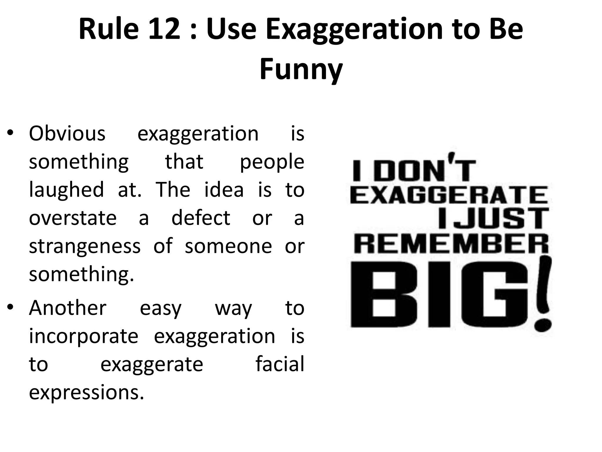 Rule 12 : Use Exaggeration to Be
Funny
• Obvious exaggeration is
something that people
laughed at. The idea is to
overstate a defect or a
strangeness of someone or
something.
• Another easy way to
incorporate exaggeration is
to exaggerate facial
expressions.
 