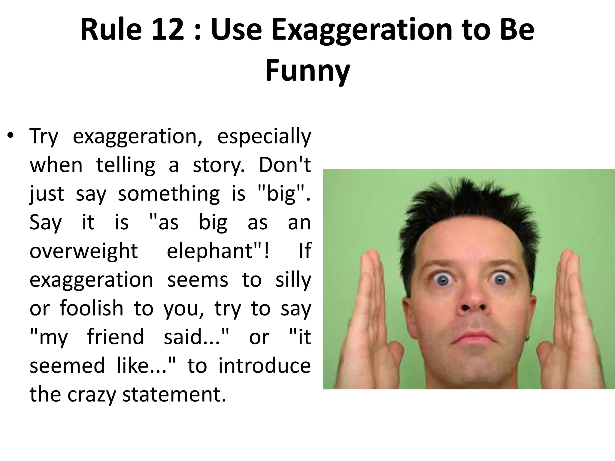 Rule 12 : Use Exaggeration to Be
Funny
• Try exaggeration, especially
when telling a story. Don't
just say something is "big".
Say it is "as big as an
overweight elephant"! If
exaggeration seems to silly
or foolish to you, try to say
"my friend said..." or "it
seemed like..." to introduce
the crazy statement.
 