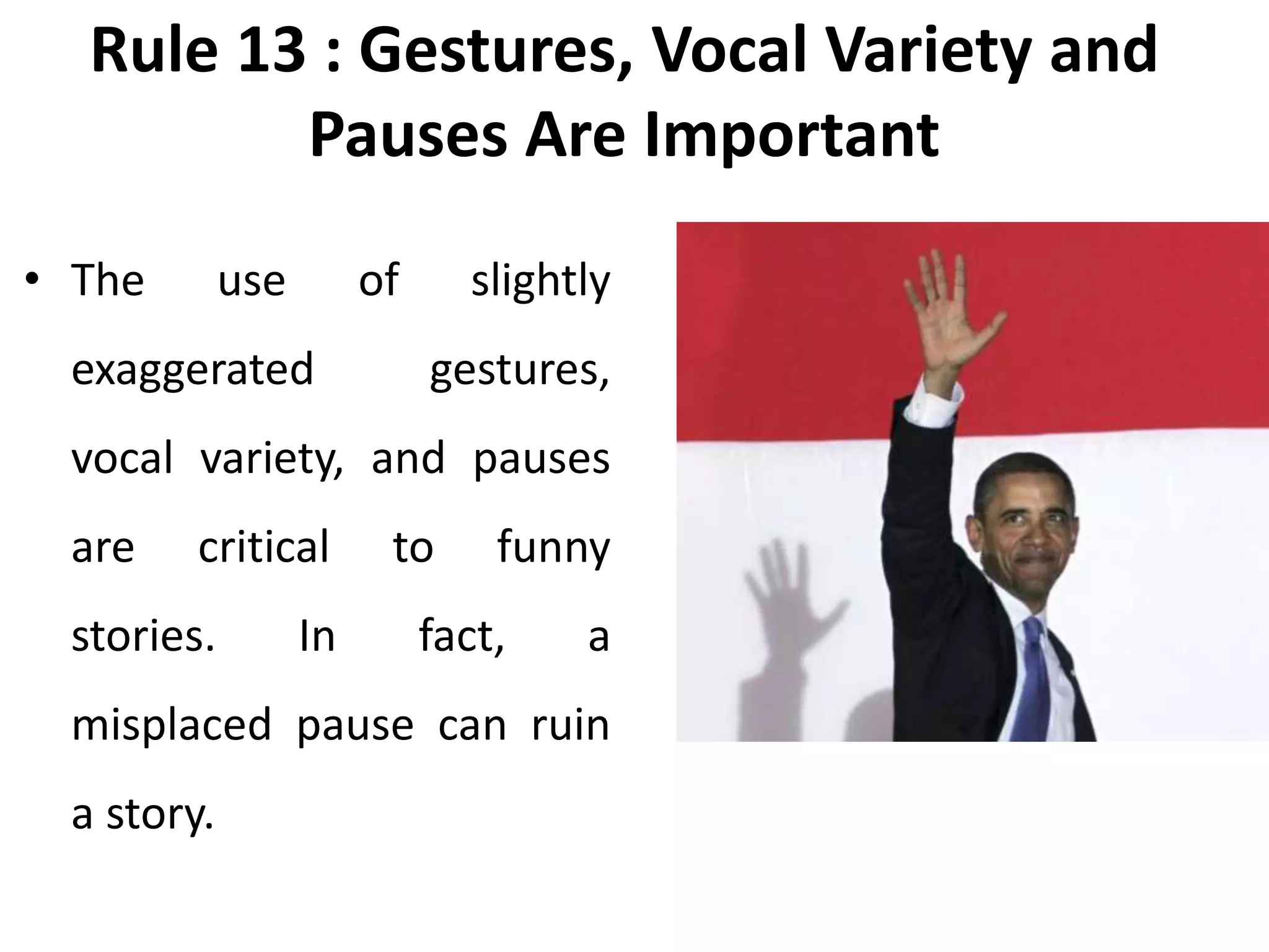Rule 13 : Gestures, Vocal Variety and
Pauses Are Important
• The use of slightly
exaggerated gestures,
vocal variety, and pauses
are critical to funny
stories. In fact, a
misplaced pause can ruin
a story.
 