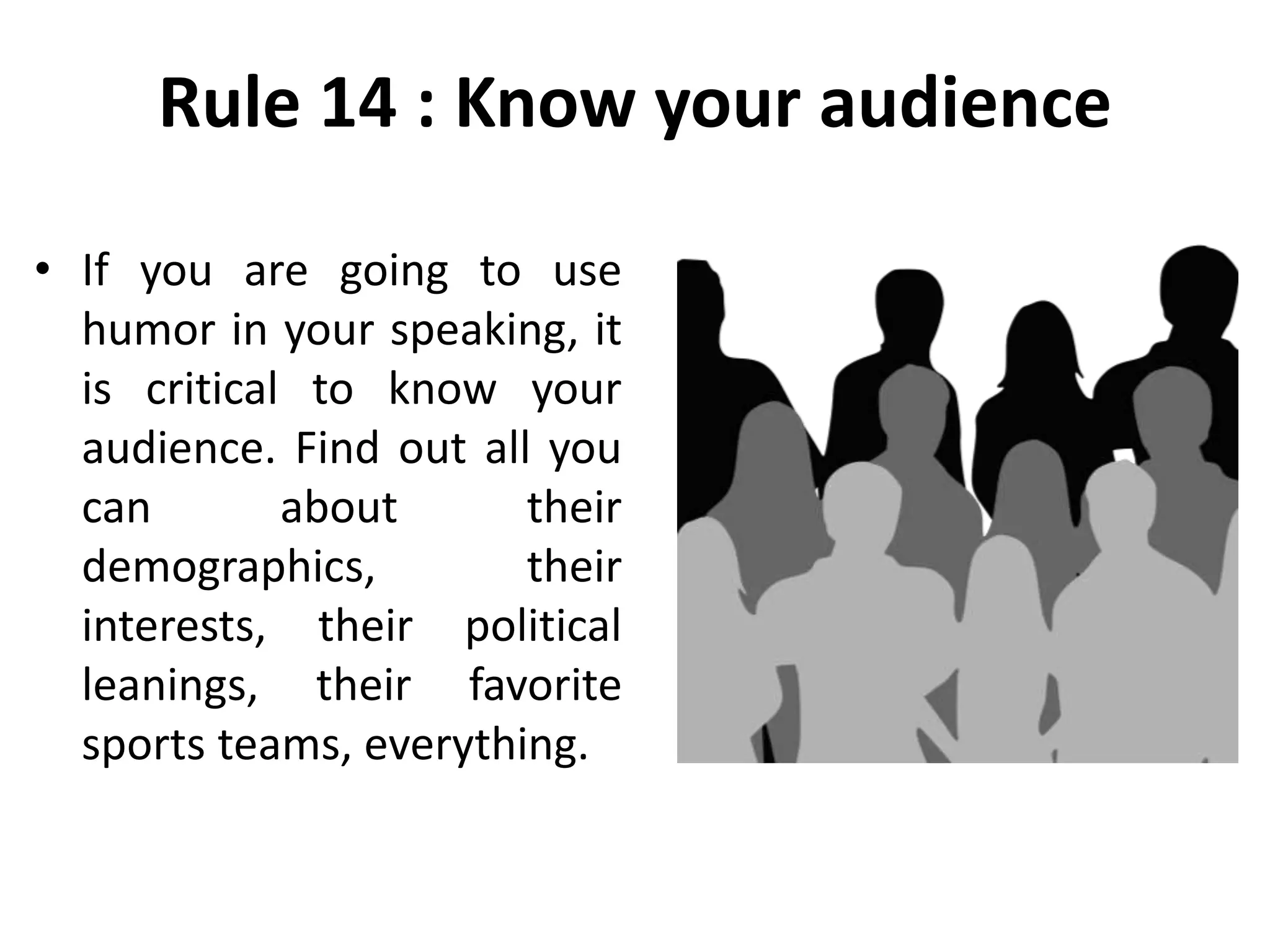 Rule 14 : Know your audience
• If you are going to use
humor in your speaking, it
is critical to know your
audience. Find out all you
can about their
demographics, their
interests, their political
leanings, their favorite
sports teams, everything.
 