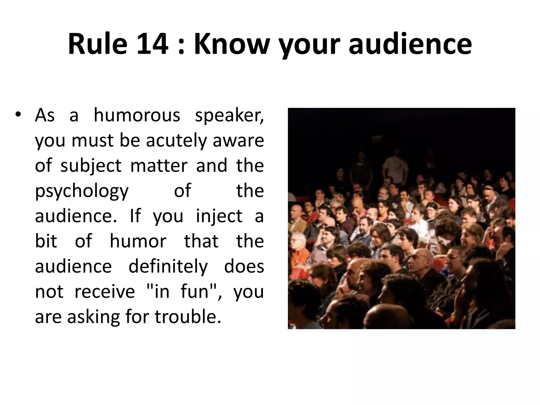 Rule 14 : Know your audience
• As a humorous speaker,
you must be acutely aware
of subject matter and the
psychology of the
audience. If you inject a
bit of humor that the
audience definitely does
not receive "in fun", you
are asking for trouble.
 