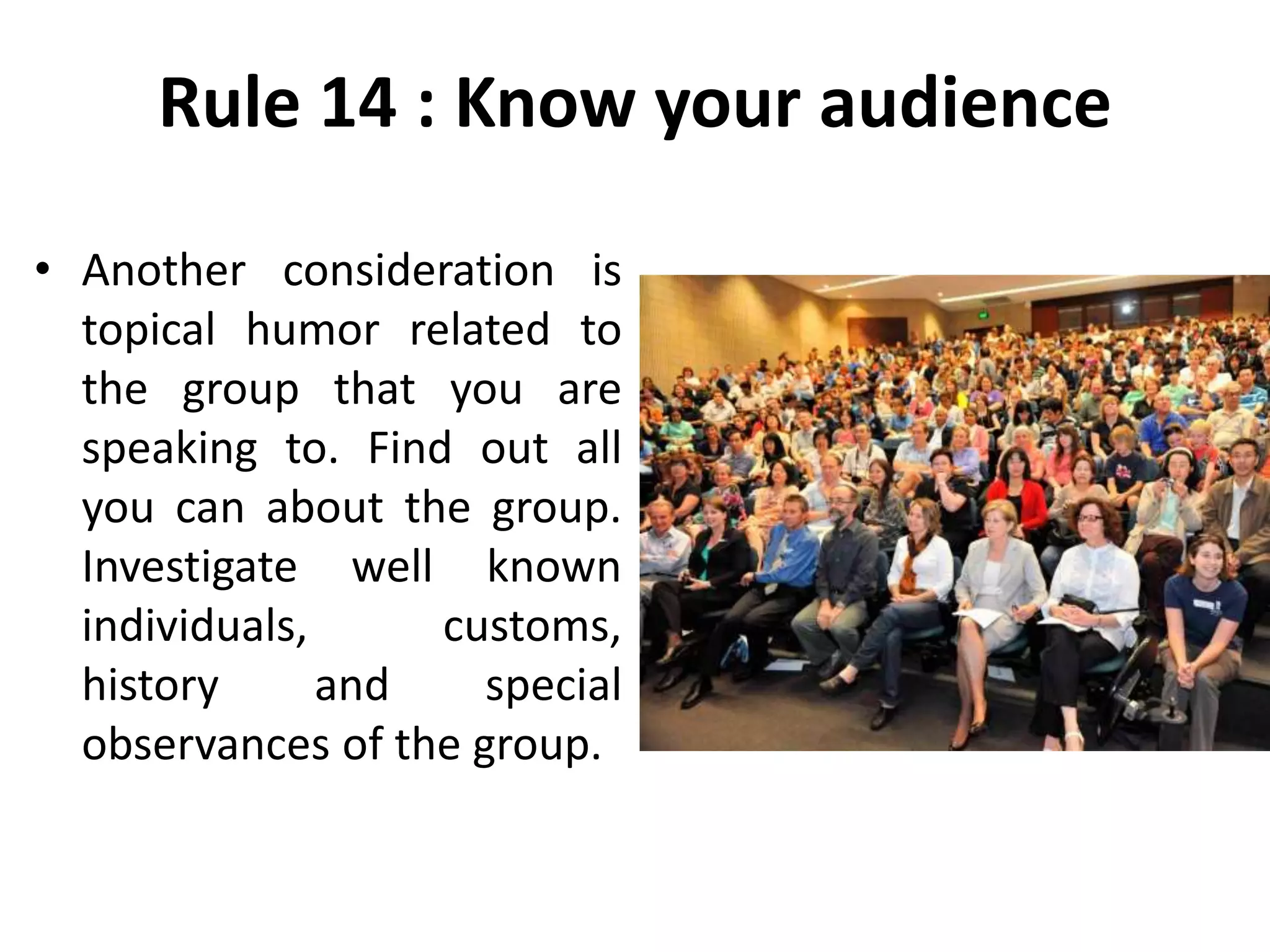 Rule 14 : Know your audience
• Another consideration is
topical humor related to
the group that you are
speaking to. Find out all
you can about the group.
Investigate well known
individuals, customs,
history and special
observances of the group.
 