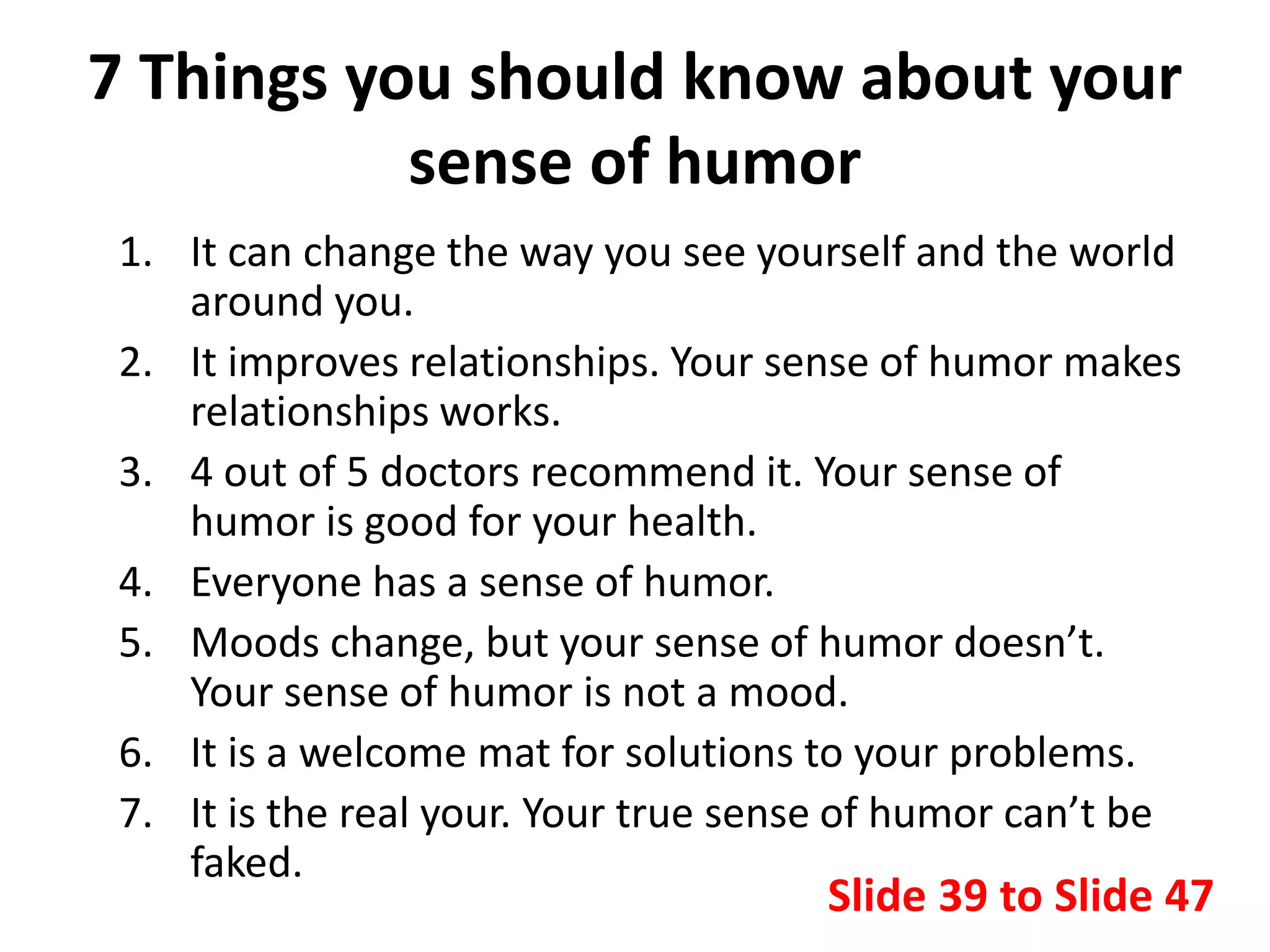 7 Things you should know about your
sense of humor
1. It can change the way you see yourself and the world
around you.
2. It improves relationships. Your sense of humor makes
relationships works.
3. 4 out of 5 doctors recommend it. Your sense of
humor is good for your health.
4. Everyone has a sense of humor.
5. Moods change, but your sense of humor doesn’t.
Your sense of humor is not a mood.
6. It is a welcome mat for solutions to your problems.
7. It is the real your. Your true sense of humor can’t be
faked.
Slide 39 to Slide 47
 