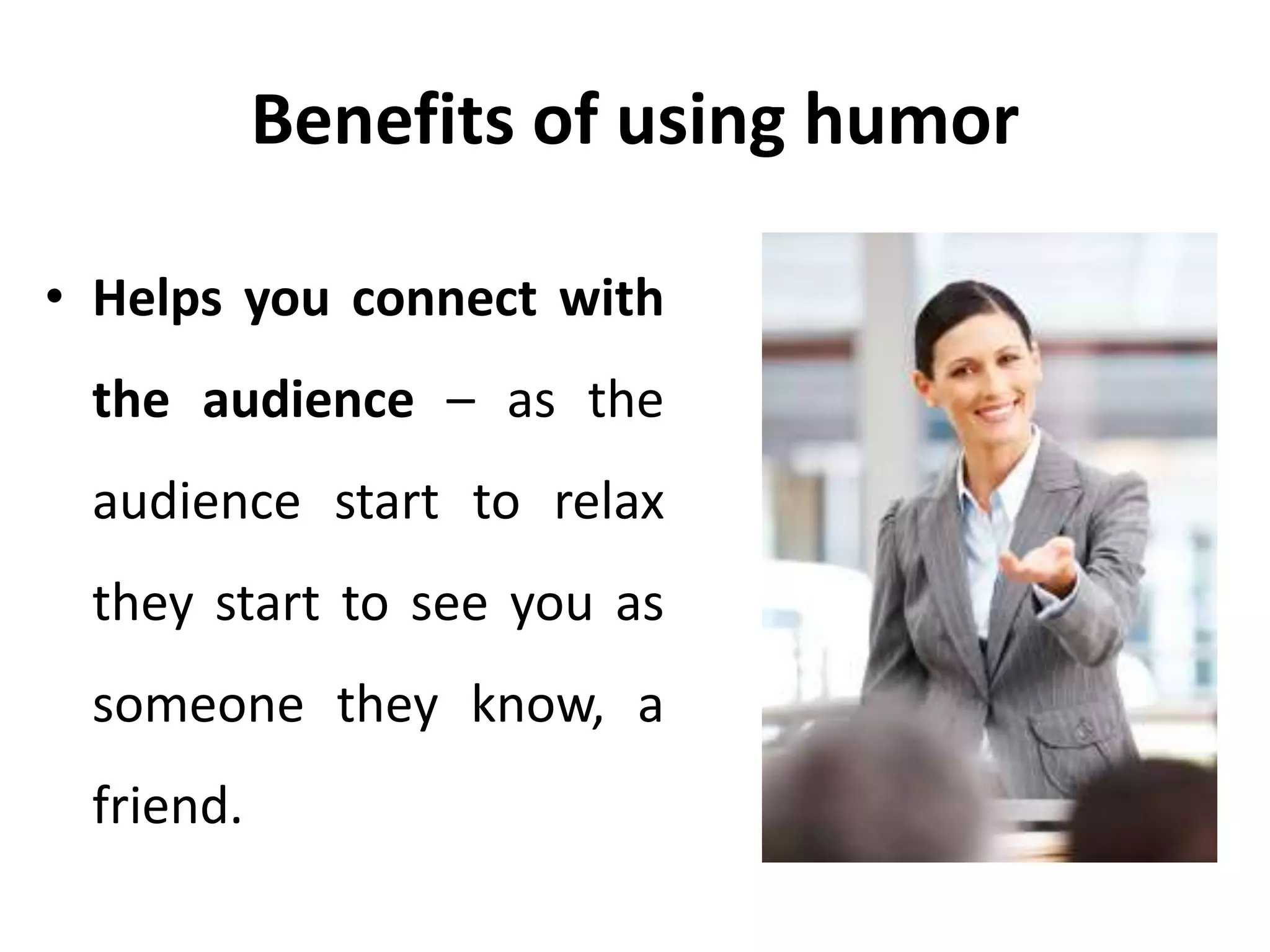 Benefits of using humor
• Helps you connect with
the audience – as the
audience start to relax
they start to see you as
someone they know, a
friend.
 
