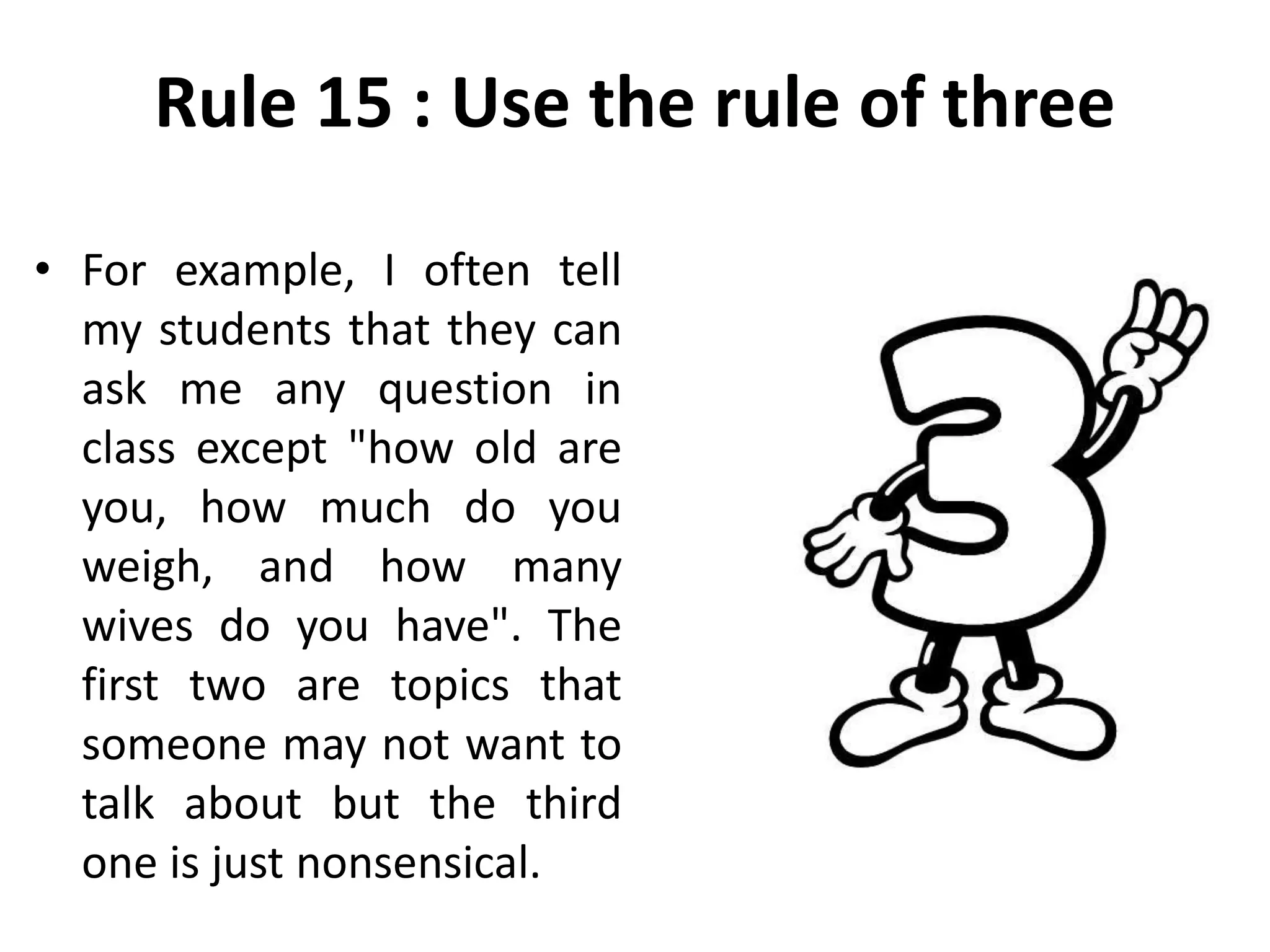 Rule 15 : Use the rule of three
• For example, I often tell
my students that they can
ask me any question in
class except "how old are
you, how much do you
weigh, and how many
wives do you have". The
first two are topics that
someone may not want to
talk about but the third
one is just nonsensical.
 