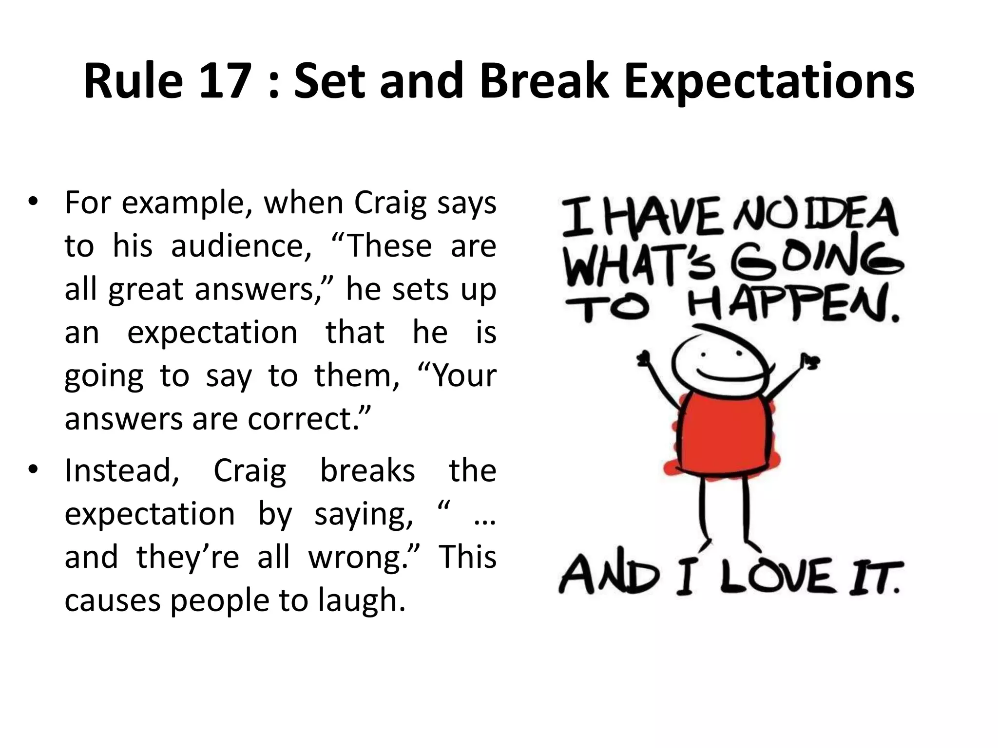 Rule 17 : Set and Break Expectations
• For example, when Craig says
to his audience, “These are
all great answers,” he sets up
an expectation that he is
going to say to them, “Your
answers are correct.”
• Instead, Craig breaks the
expectation by saying, “ …
and they’re all wrong.” This
causes people to laugh.
 