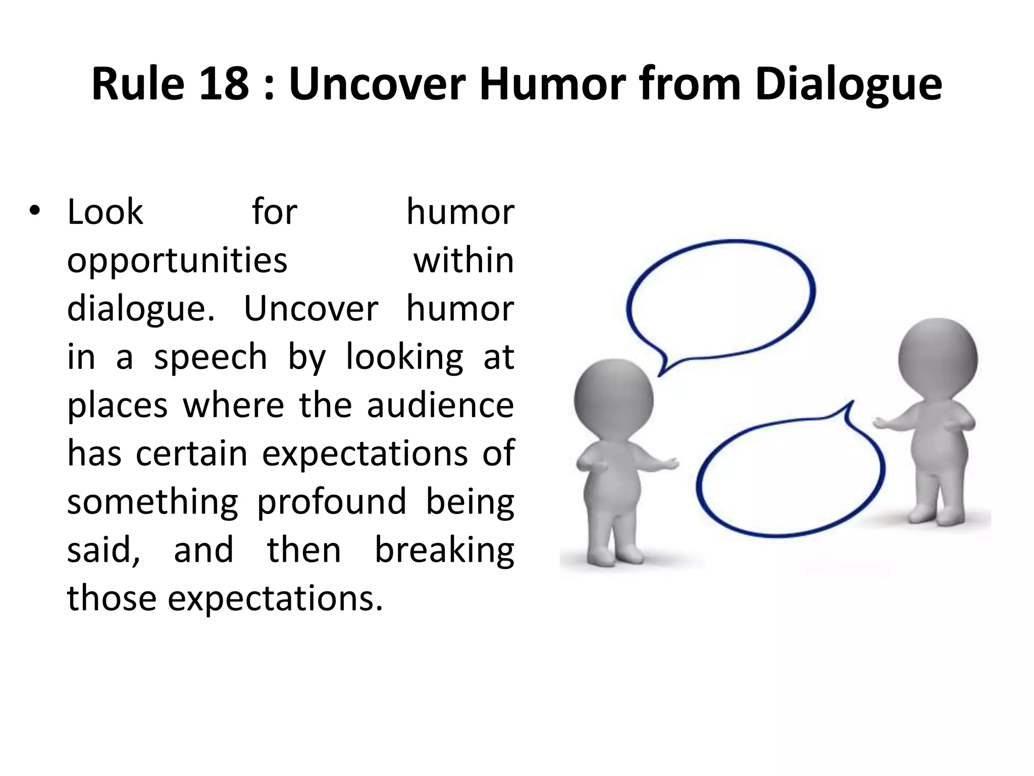 Rule 18 : Uncover Humor from Dialogue
• Look for humor
opportunities within
dialogue. Uncover humor
in a speech by looking at
places where the audience
has certain expectations of
something profound being
said, and then breaking
those expectations.
 