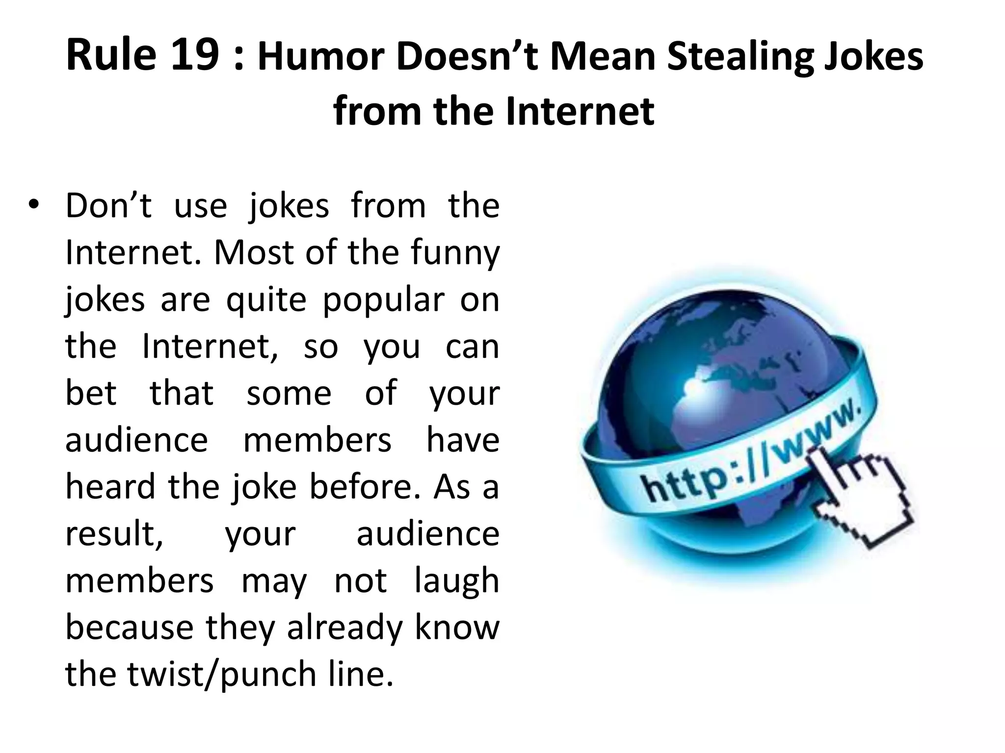 Rule 19 : Humor Doesn’t Mean Stealing Jokes
from the Internet
• Don’t use jokes from the
Internet. Most of the funny
jokes are quite popular on
the Internet, so you can
bet that some of your
audience members have
heard the joke before. As a
result, your audience
members may not laugh
because they already know
the twist/punch line.
 