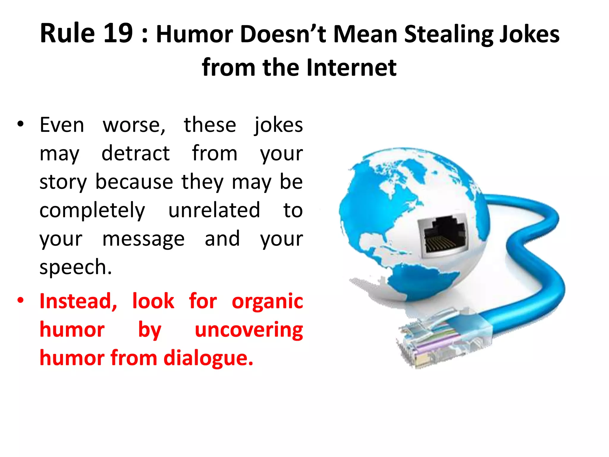 Rule 19 : Humor Doesn’t Mean Stealing Jokes
from the Internet
• Even worse, these jokes
may detract from your
story because they may be
completely unrelated to
your message and your
speech.
• Instead, look for organic
humor by uncovering
humor from dialogue.
 