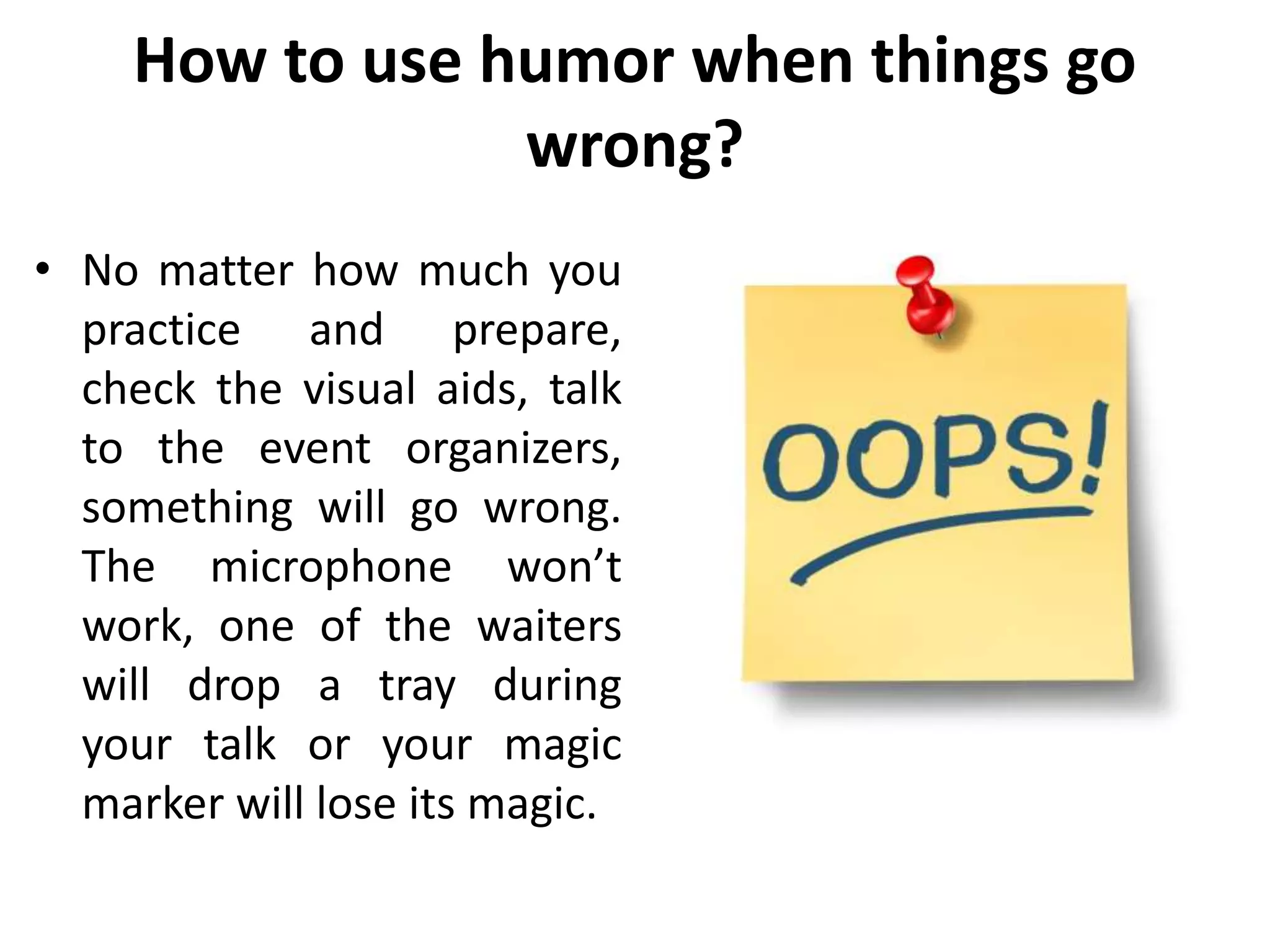 How to use humor when things go
wrong?
• No matter how much you
practice and prepare,
check the visual aids, talk
to the event organizers,
something will go wrong.
The microphone won’t
work, one of the waiters
will drop a tray during
your talk or your magic
marker will lose its magic.
 