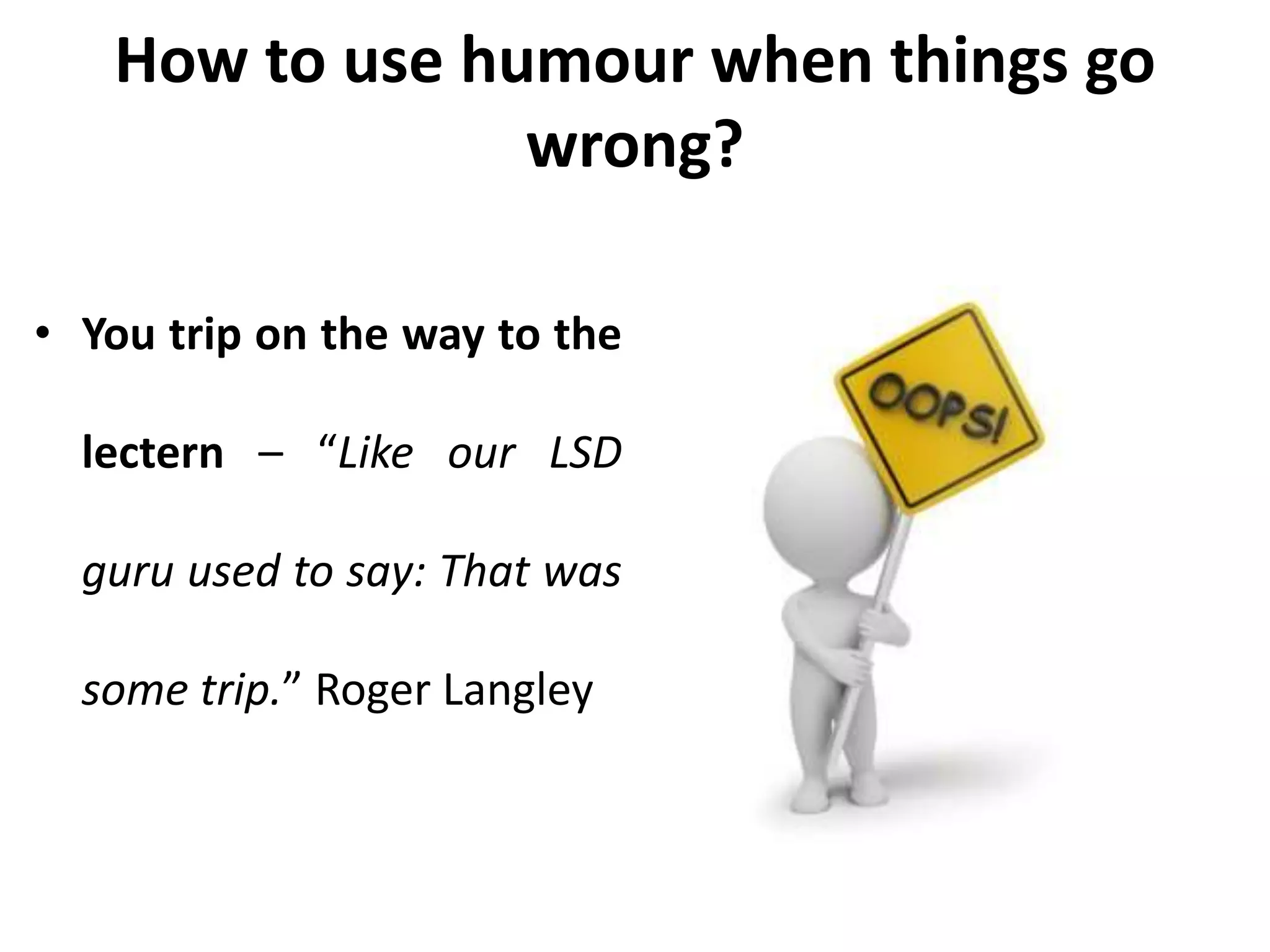 How to use humour when things go
wrong?
• You trip on the way to the
lectern – “Like our LSD
guru used to say: That was
some trip.” Roger Langley
 