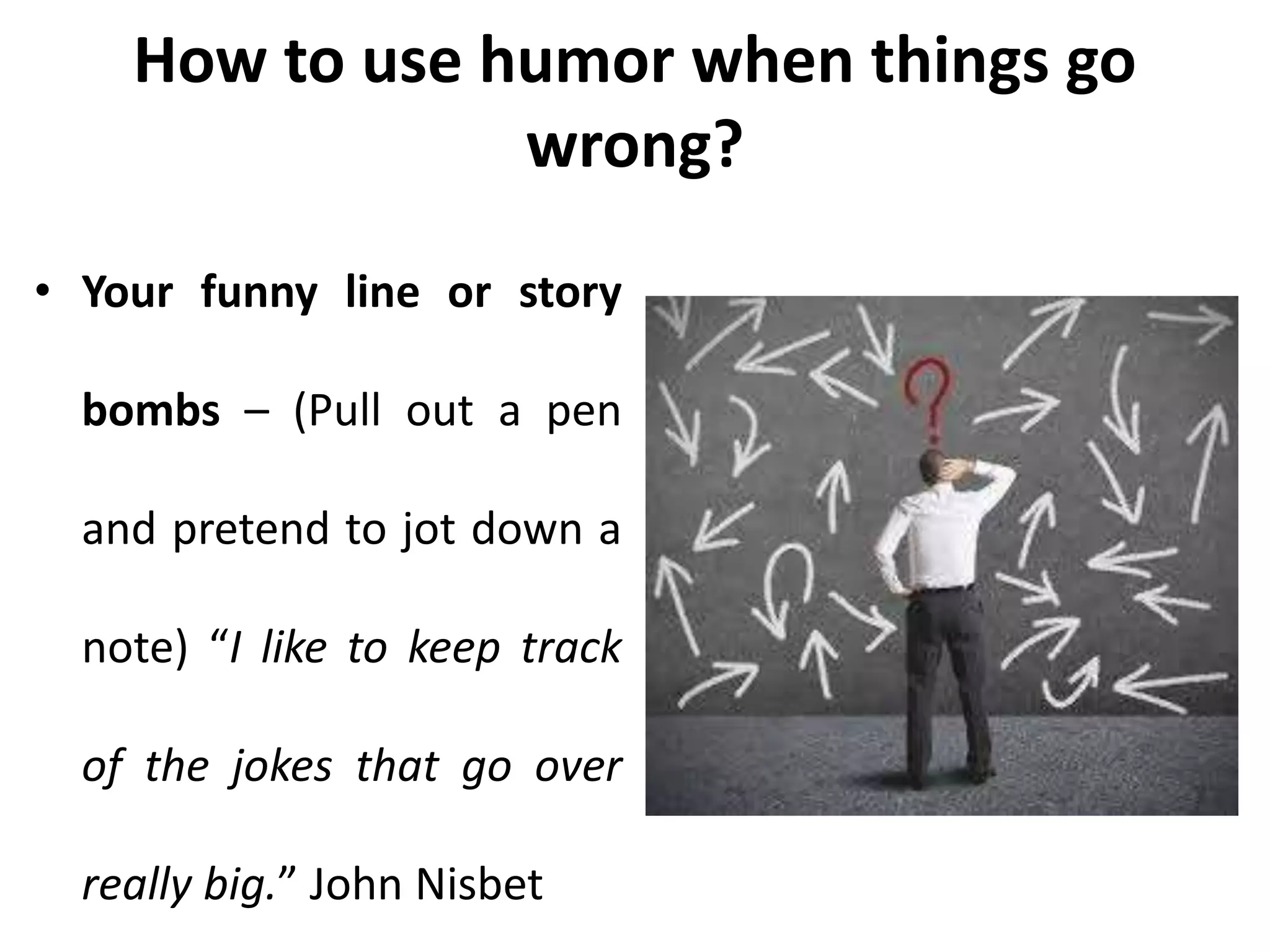 How to use humor when things go
wrong?
• Your funny line or story
bombs – (Pull out a pen
and pretend to jot down a
note) “I like to keep track
of the jokes that go over
really big.” John Nisbet
 