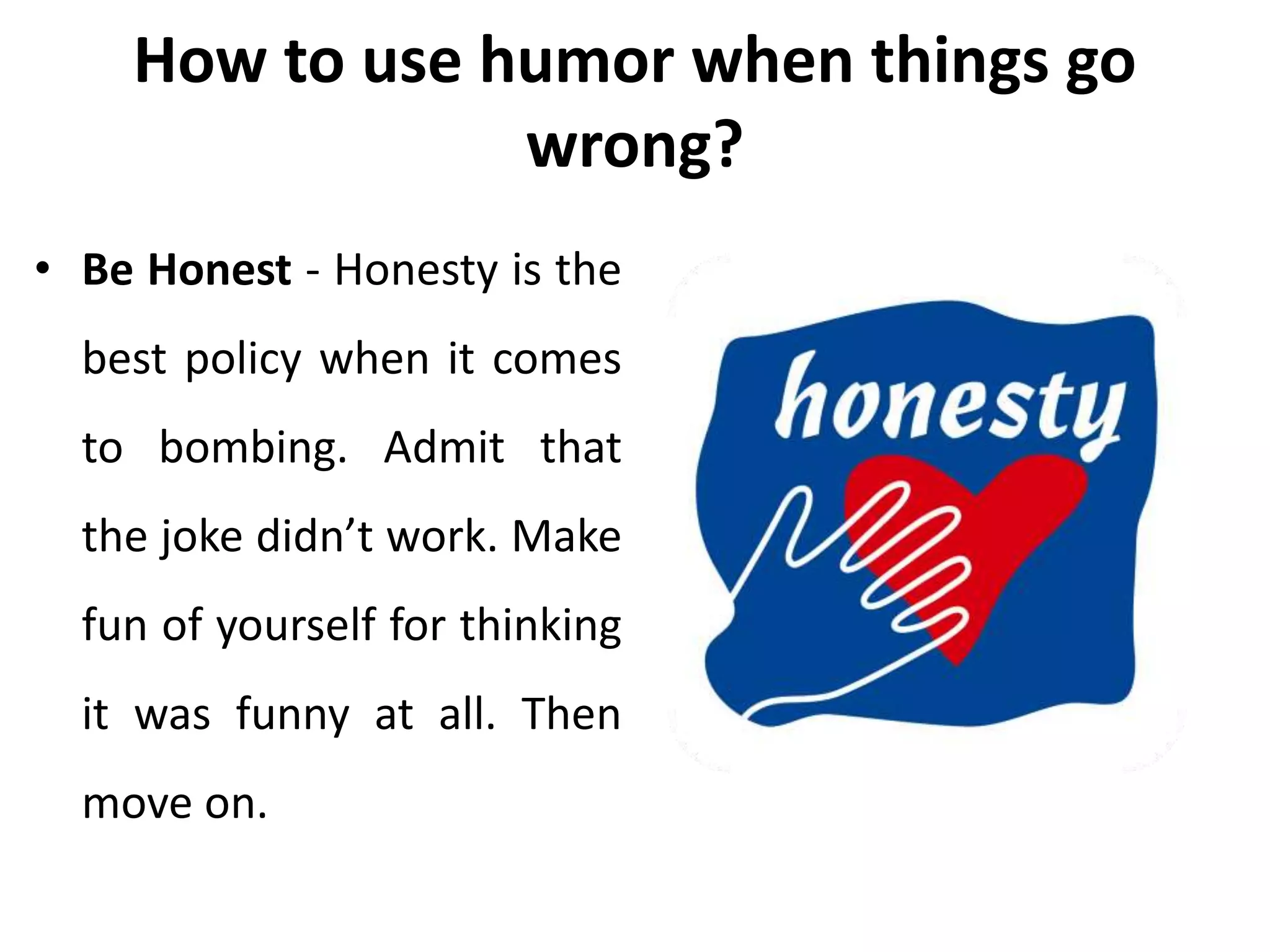 How to use humor when things go
wrong?
• Be Honest - Honesty is the
best policy when it comes
to bombing. Admit that
the joke didn’t work. Make
fun of yourself for thinking
it was funny at all. Then
move on.
 