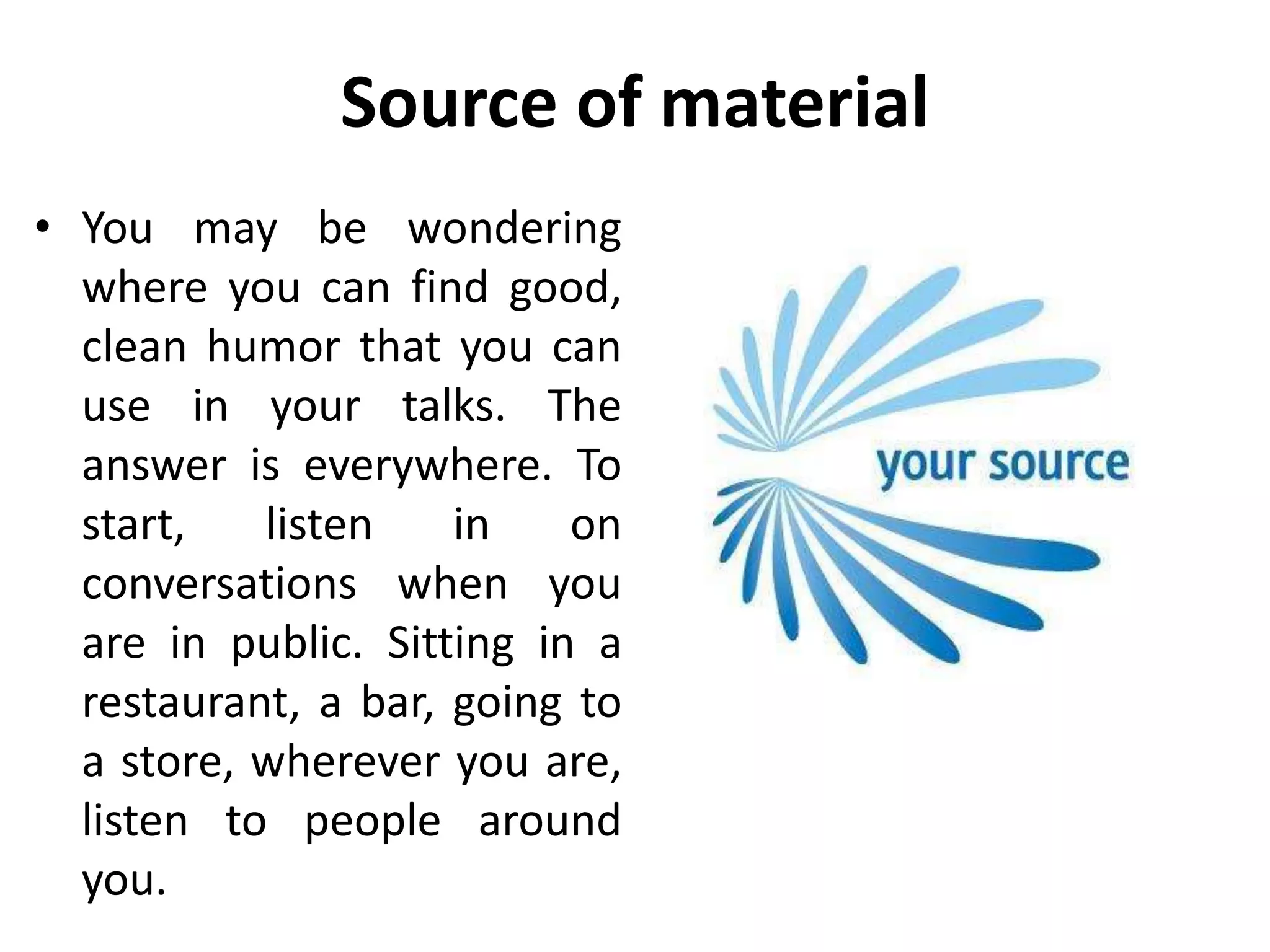 Source of material
• You may be wondering
where you can find good,
clean humor that you can
use in your talks. The
answer is everywhere. To
start, listen in on
conversations when you
are in public. Sitting in a
restaurant, a bar, going to
a store, wherever you are,
listen to people around
you.
 