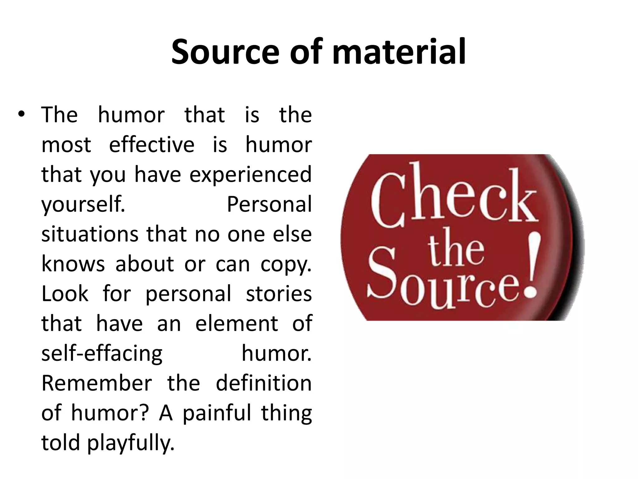Source of material
• The humor that is the
most effective is humor
that you have experienced
yourself. Personal
situations that no one else
knows about or can copy.
Look for personal stories
that have an element of
self-effacing humor.
Remember the definition
of humor? A painful thing
told playfully.
 