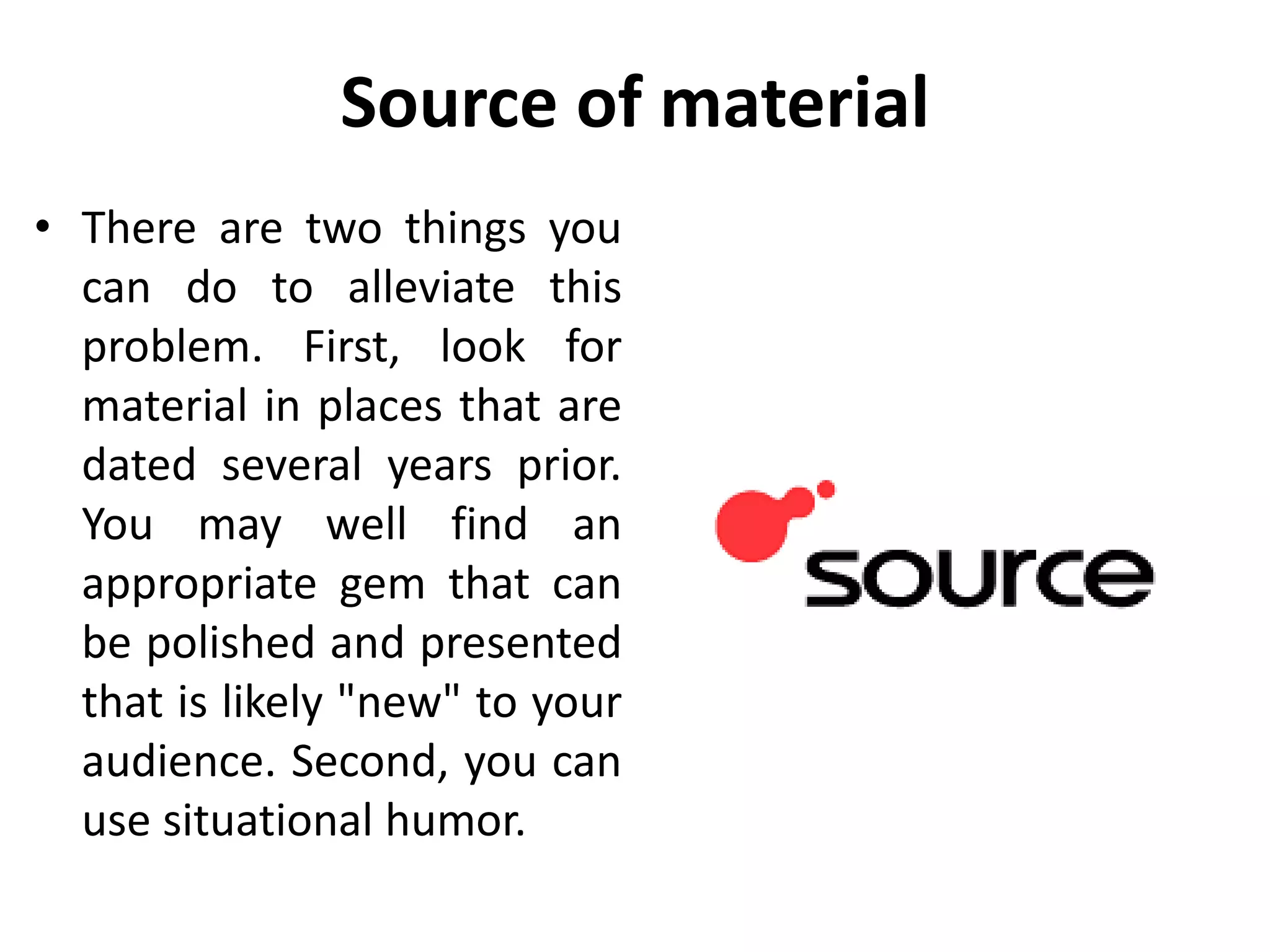 Source of material
• There are two things you
can do to alleviate this
problem. First, look for
material in places that are
dated several years prior.
You may well find an
appropriate gem that can
be polished and presented
that is likely "new" to your
audience. Second, you can
use situational humor.
 