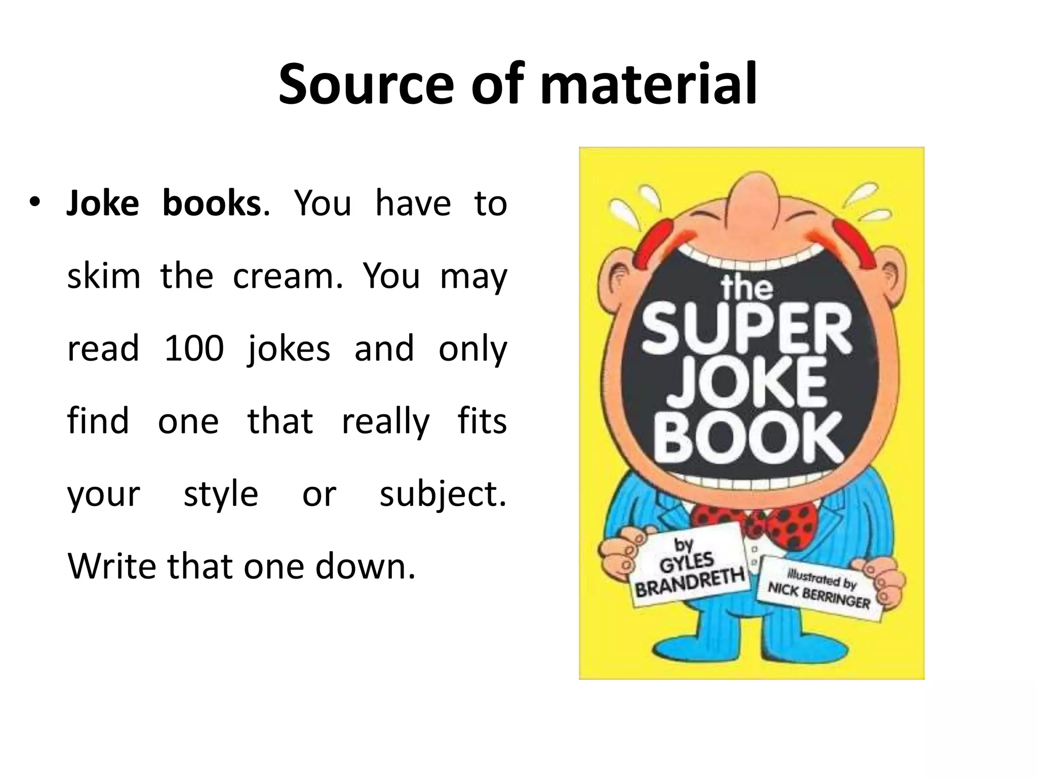 Source of material
• Joke books. You have to
skim the cream. You may
read 100 jokes and only
find one that really fits
your style or subject.
Write that one down.
 