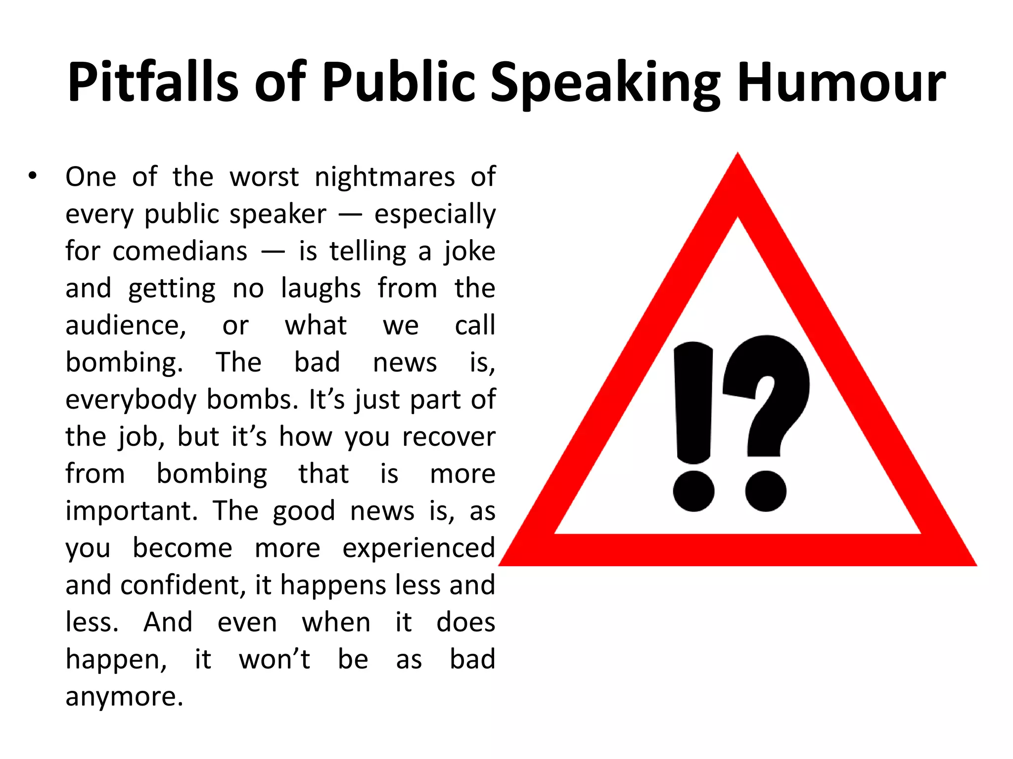 Pitfalls of Public Speaking Humour
• One of the worst nightmares of
every public speaker — especially
for comedians — is telling a joke
and getting no laughs from the
audience, or what we call
bombing. The bad news is,
everybody bombs. It’s just part of
the job, but it’s how you recover
from bombing that is more
important. The good news is, as
you become more experienced
and confident, it happens less and
less. And even when it does
happen, it won’t be as bad
anymore.
 