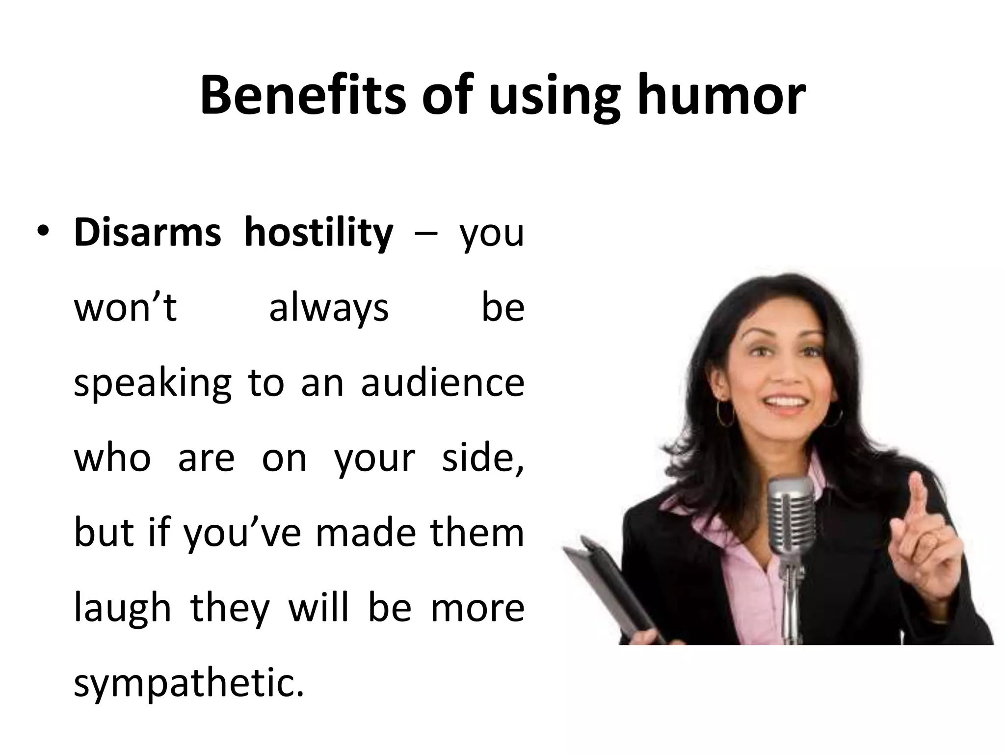 Benefits of using humor
• Disarms hostility – you
won’t always be
speaking to an audience
who are on your side,
but if you’ve made them
laugh they will be more
sympathetic.
 