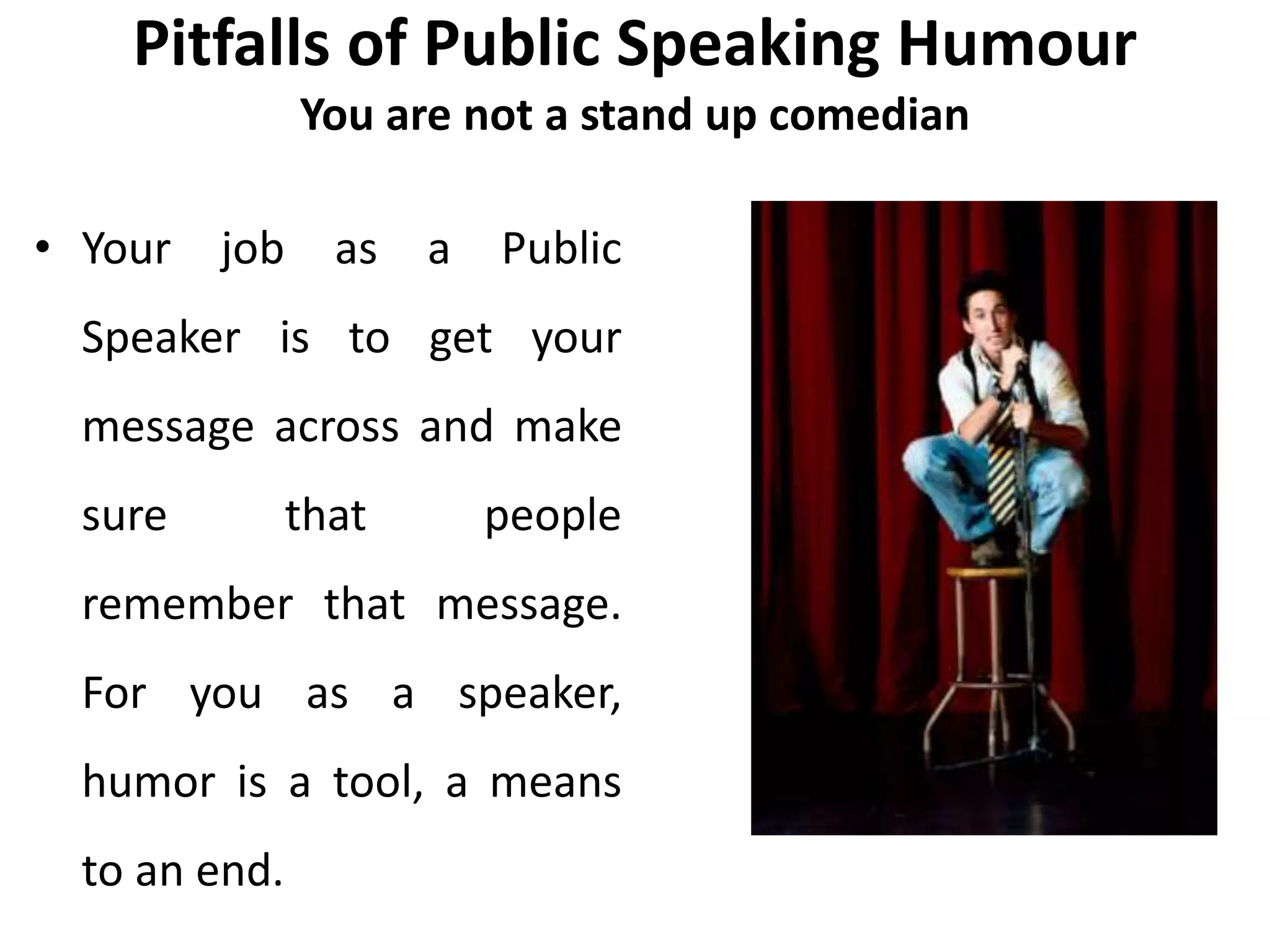 Pitfalls of Public Speaking Humour
You are not a stand up comedian
• Your job as a Public
Speaker is to get your
message across and make
sure that people
remember that message.
For you as a speaker,
humor is a tool, a means
to an end.
 